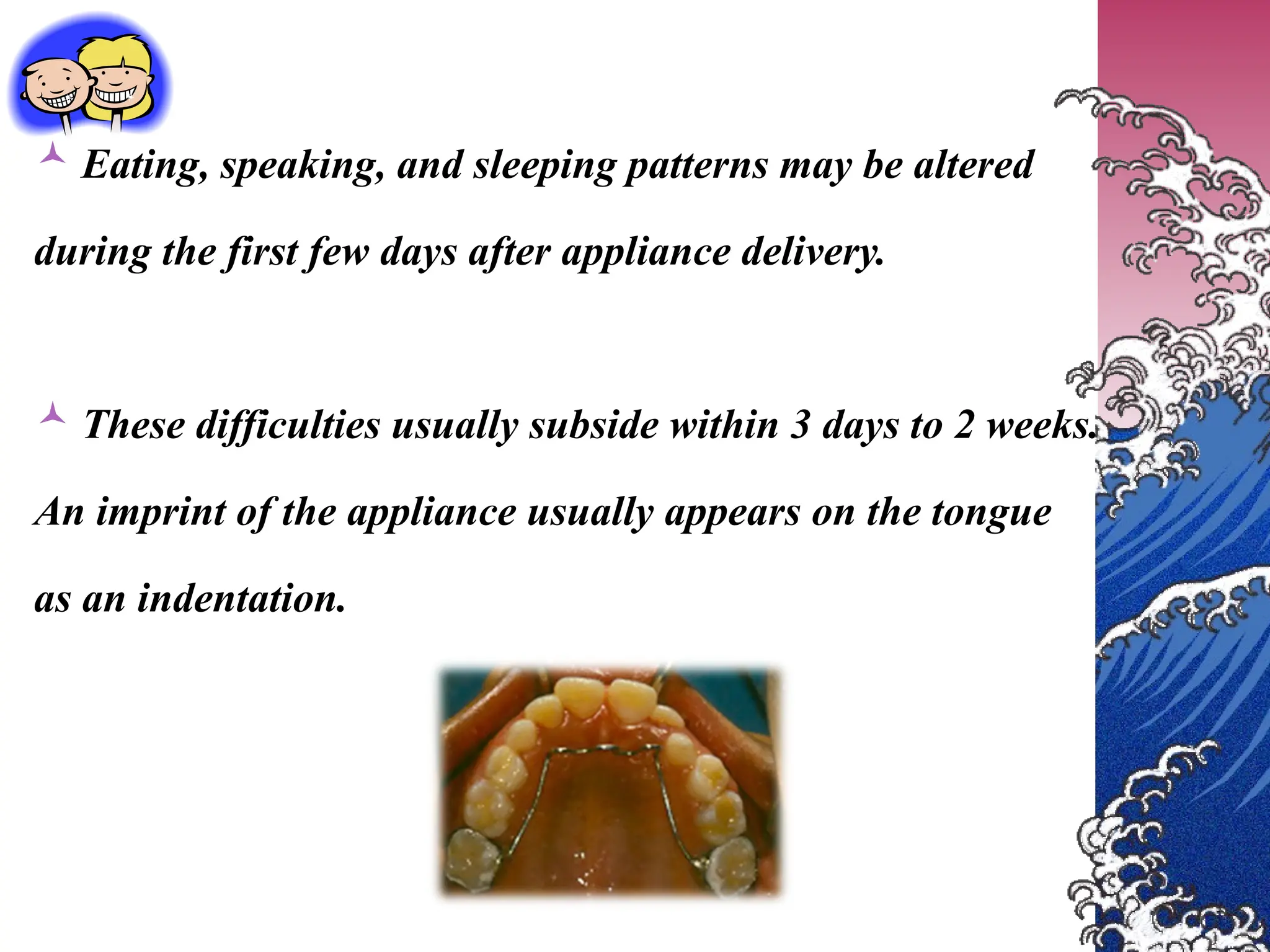  Eating, speaking, and sleeping patterns may be altered
during the first few days after appliance delivery.
 These difficulties usually subside within 3 days to 2 weeks.
An imprint of the appliance usually appears on the tongue
as an indentation.
 