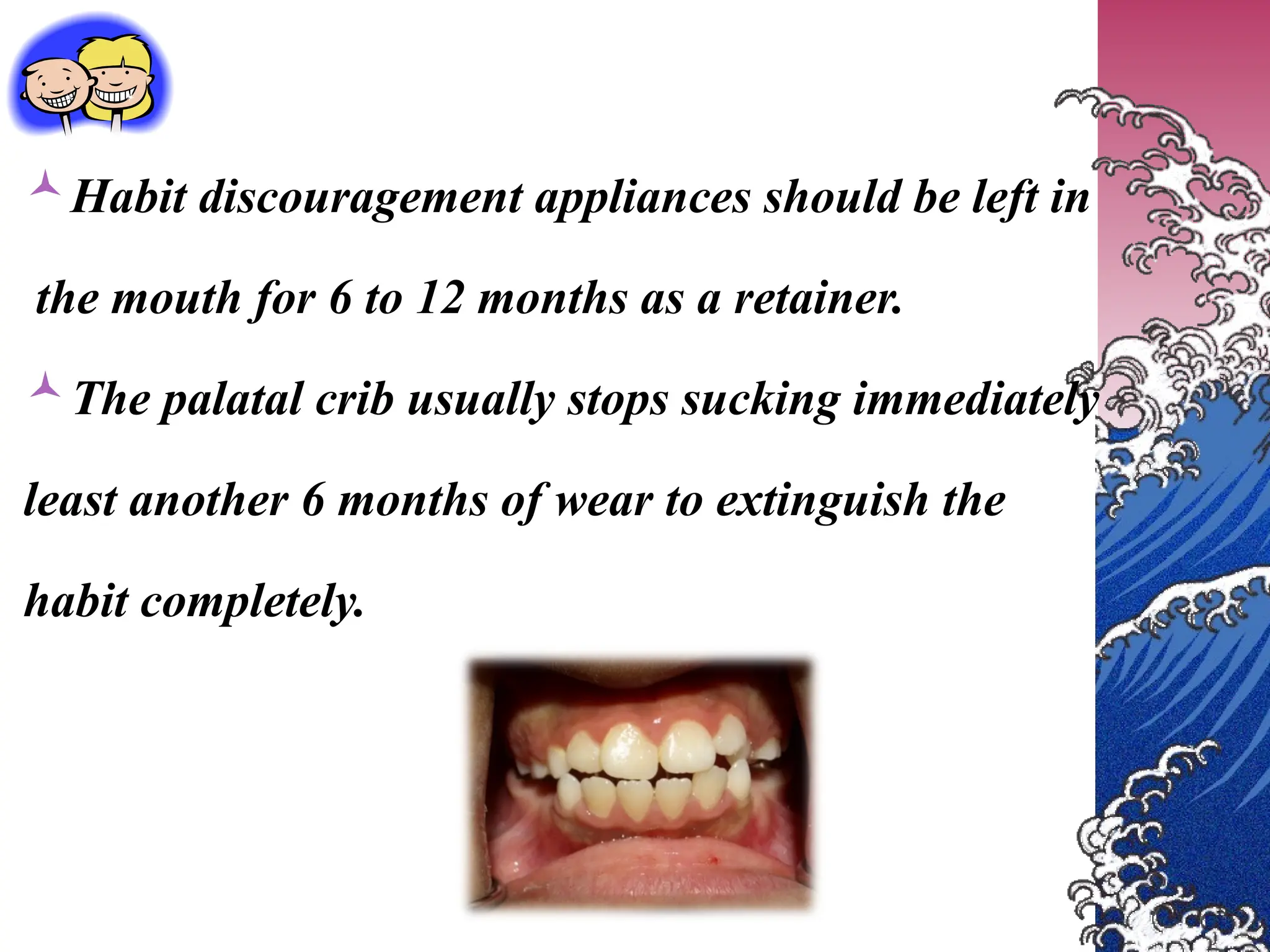 Habit discouragement appliances should be left in
the mouth for 6 to 12 months as a retainer.
The palatal crib usually stops sucking immediately
least another 6 months of wear to extinguish the
habit completely.
 