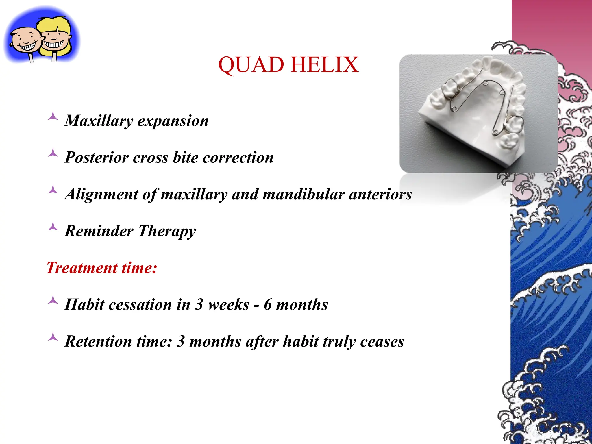 QUAD HELIX
 Maxillary expansion
 Posterior cross bite correction
 Alignment of maxillary and mandibular anteriors
 Reminder Therapy
Treatment time:
 Habit cessation in 3 weeks - 6 months
 Retention time: 3 months after habit truly ceases
 