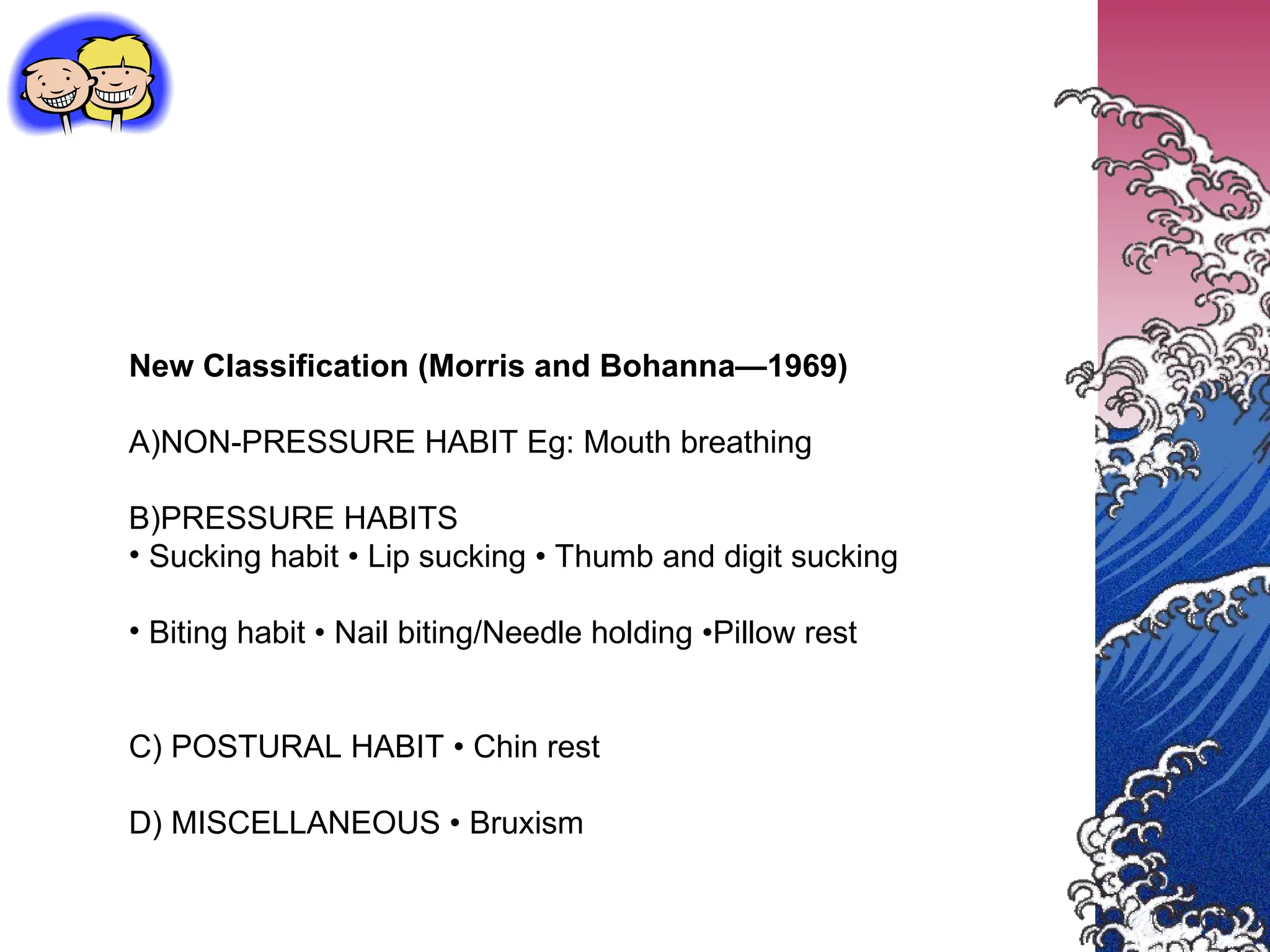 New Classification (Morris and Bohanna—1969)
A)NON-PRESSURE HABIT Eg: Mouth breathing
B)PRESSURE HABITS
• Sucking habit • Lip sucking • Thumb and digit sucking
• Biting habit • Nail biting/Needle holding •Pillow rest
C) POSTURAL HABIT • Chin rest
D) MISCELLANEOUS • Bruxism
 