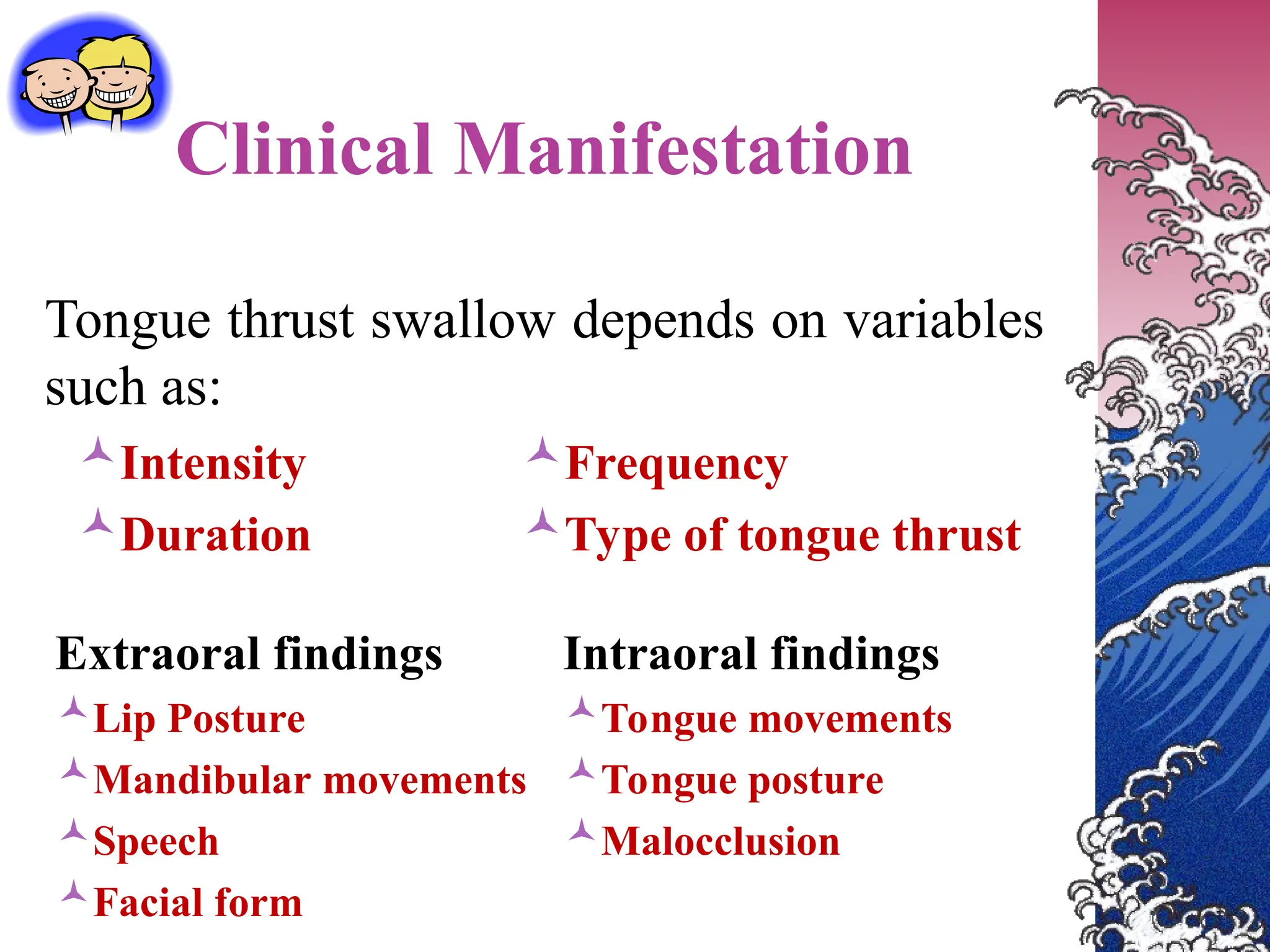 Clinical Manifestation
Tongue thrust swallow depends on variables
such as:
Intensity
Duration
Frequency
Type of tongue thrust
Extraoral findings
Lip Posture
Mandibular movements
Speech
Facial form
Intraoral findings
Tongue movements
Tongue posture
Malocclusion
 