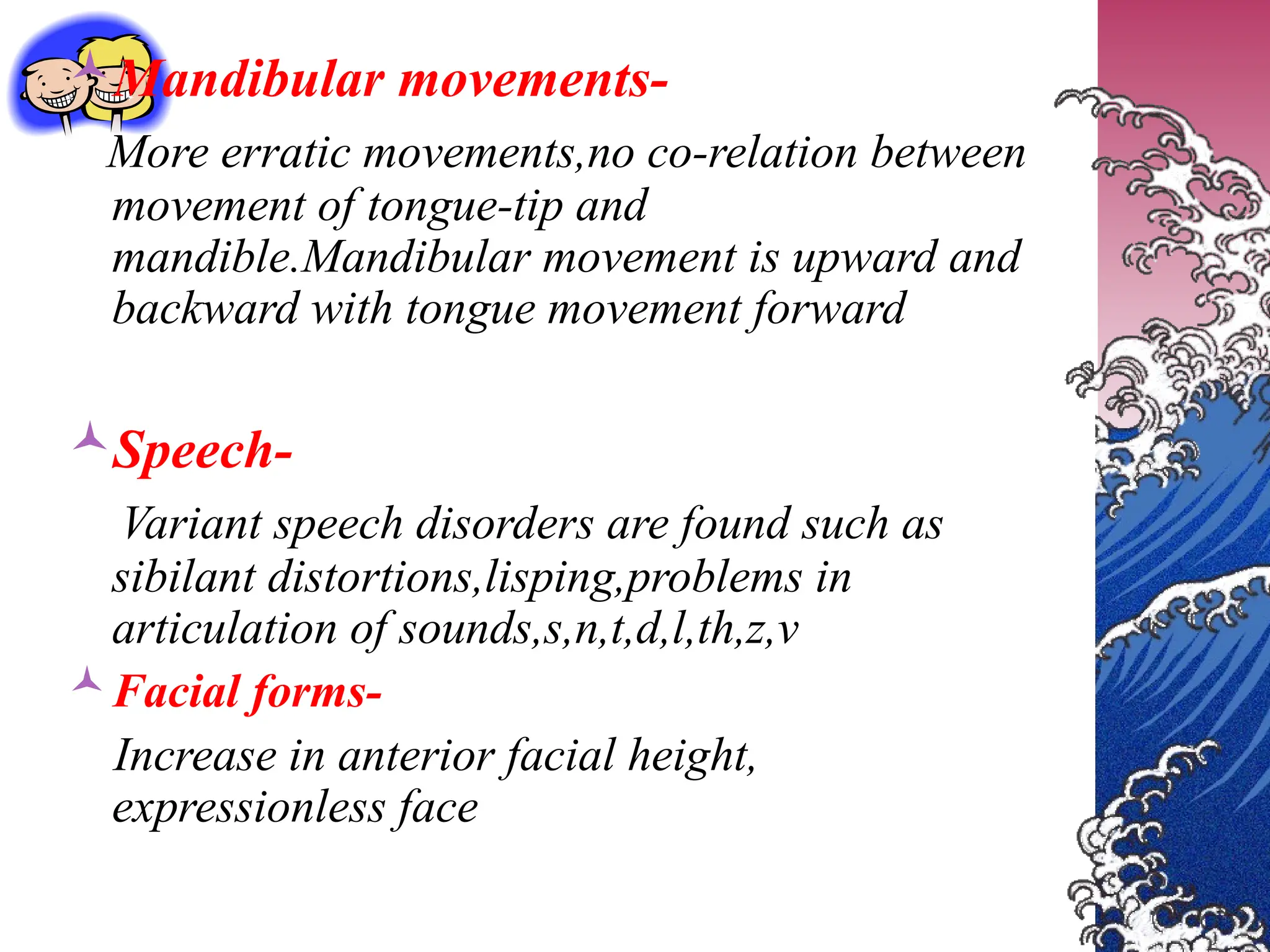 Mandibular movements-
More erratic movements,no co-relation between
movement of tongue-tip and
mandible.Mandibular movement is upward and
backward with tongue movement forward
Speech-
Variant speech disorders are found such as
sibilant distortions,lisping,problems in
articulation of sounds,s,n,t,d,l,th,z,v
Facial forms-
Increase in anterior facial height,
expressionless face
 