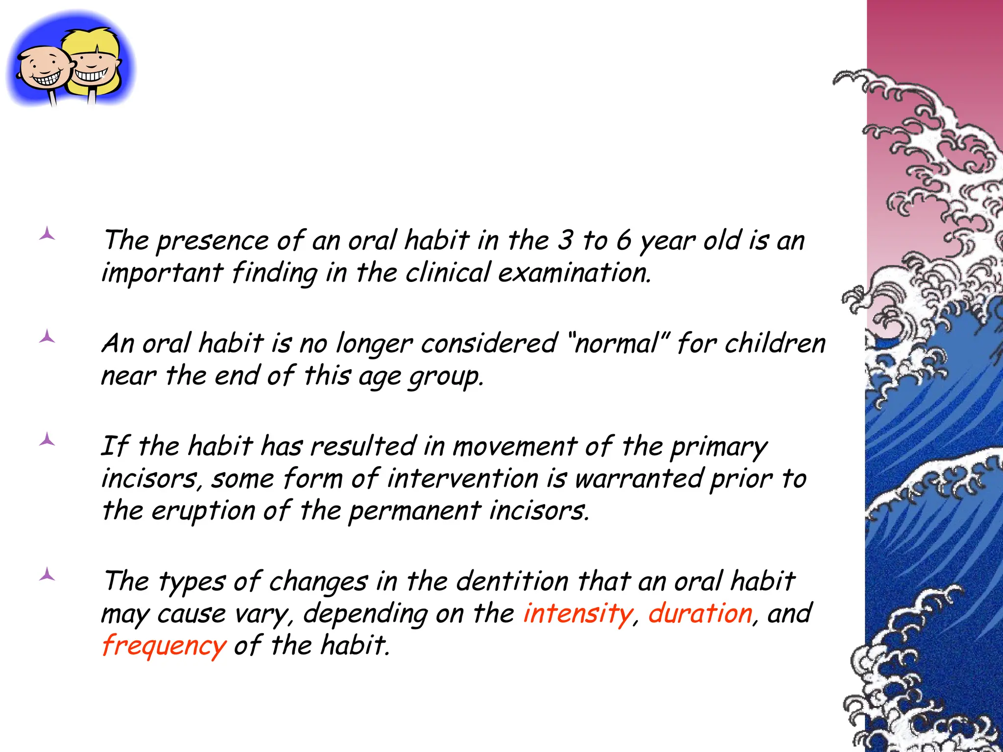  The presence of an oral habit in the 3 to 6 year old is an
important finding in the clinical examination.
 An oral habit is no longer considered “normal” for children
near the end of this age group.
 If the habit has resulted in movement of the primary
incisors, some form of intervention is warranted prior to
the eruption of the permanent incisors.
 The types of changes in the dentition that an oral habit
may cause vary, depending on the intensity, duration, and
frequency of the habit.
 