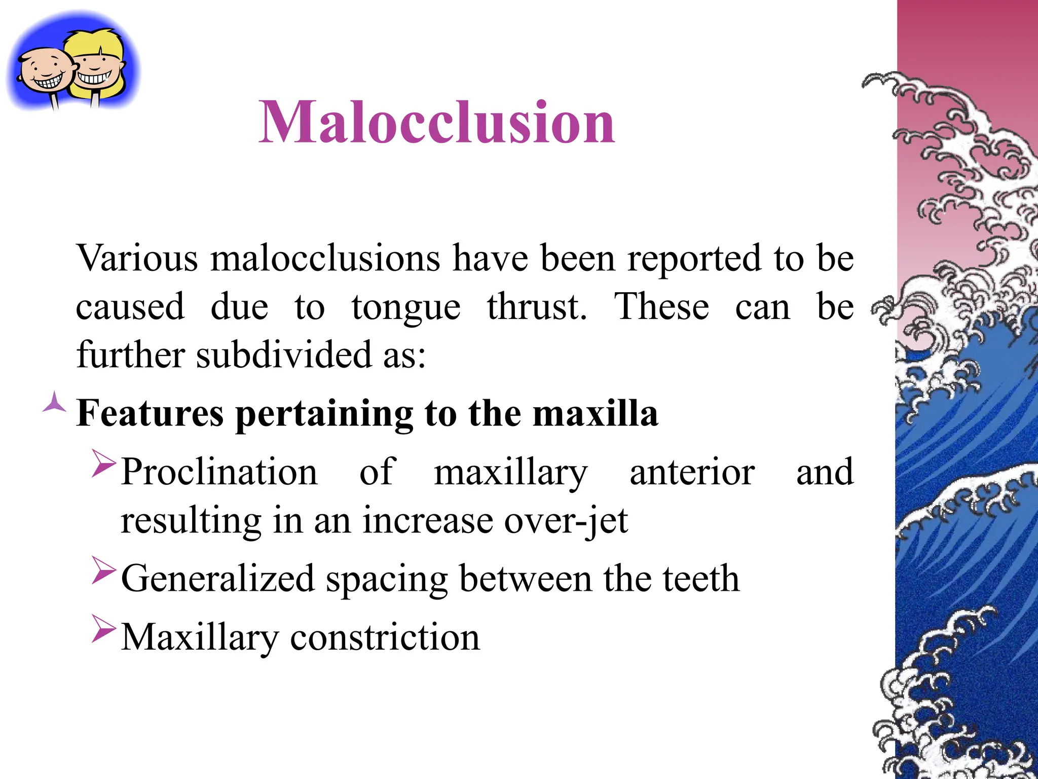 Malocclusion
Various malocclusions have been reported to be
caused due to tongue thrust. These can be
further subdivided as:
Features pertaining to the maxilla
Proclination of maxillary anterior and
resulting in an increase over-jet
Generalized spacing between the teeth
Maxillary constriction
 