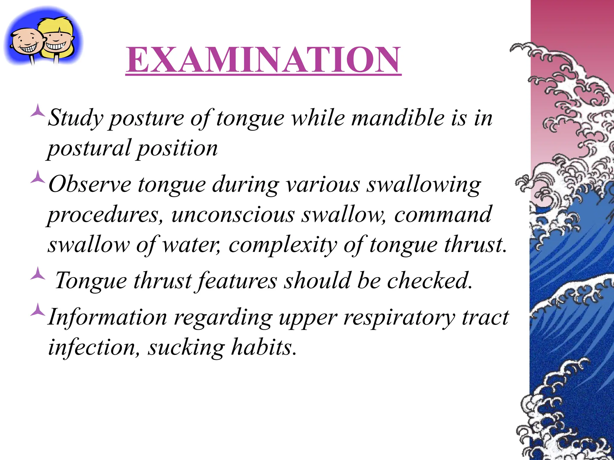EXAMINATION
Study posture of tongue while mandible is in
postural position
Observe tongue during various swallowing
procedures, unconscious swallow, command
swallow of water, complexity of tongue thrust.
 Tongue thrust features should be checked.
Information regarding upper respiratory tract
infection, sucking habits.
 