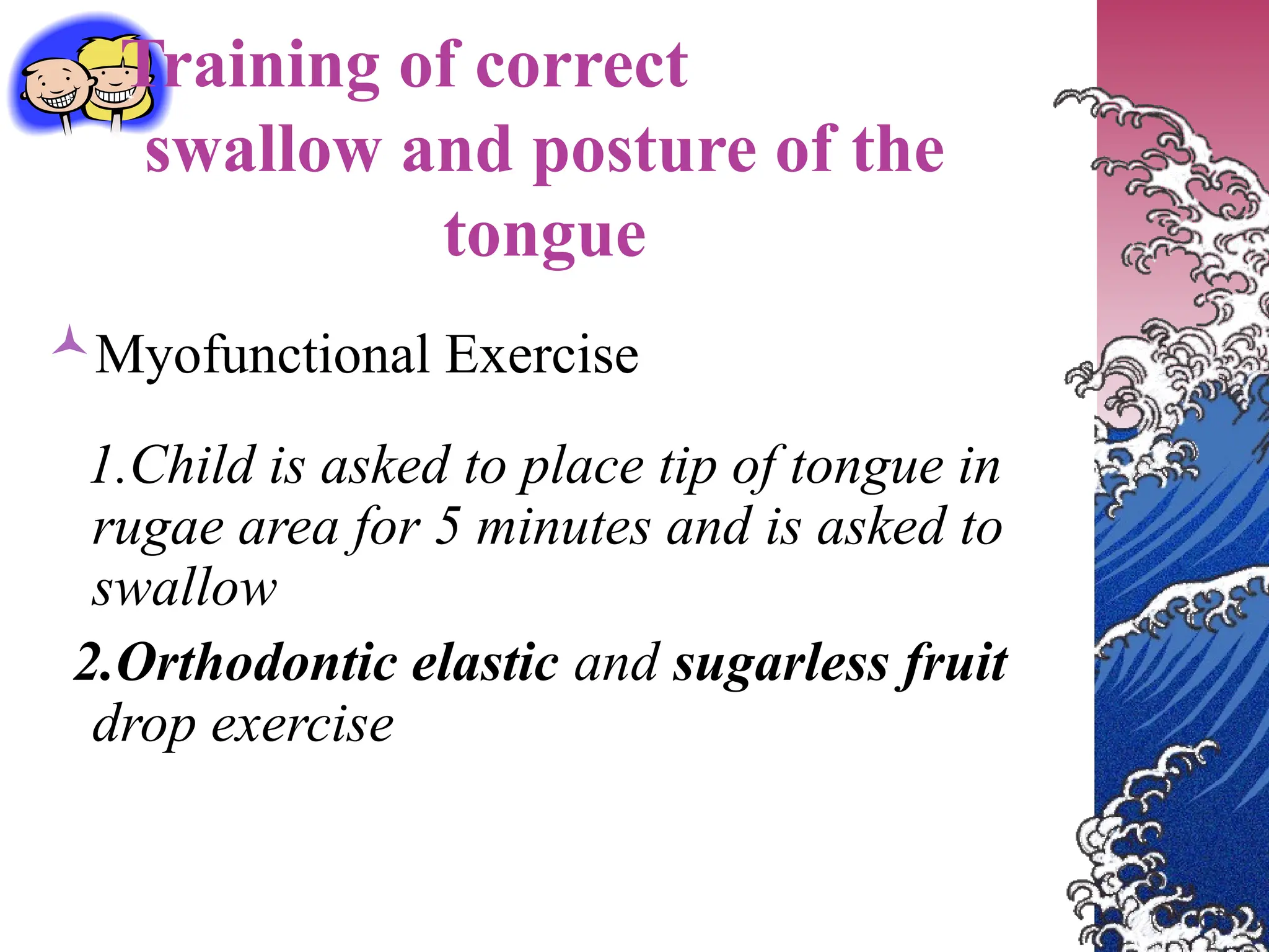 Training of correct
swallow and posture of the
tongue
Myofunctional Exercise
1.Child is asked to place tip of tongue in
rugae area for 5 minutes and is asked to
swallow
2.Orthodontic elastic and sugarless fruit
drop exercise
 