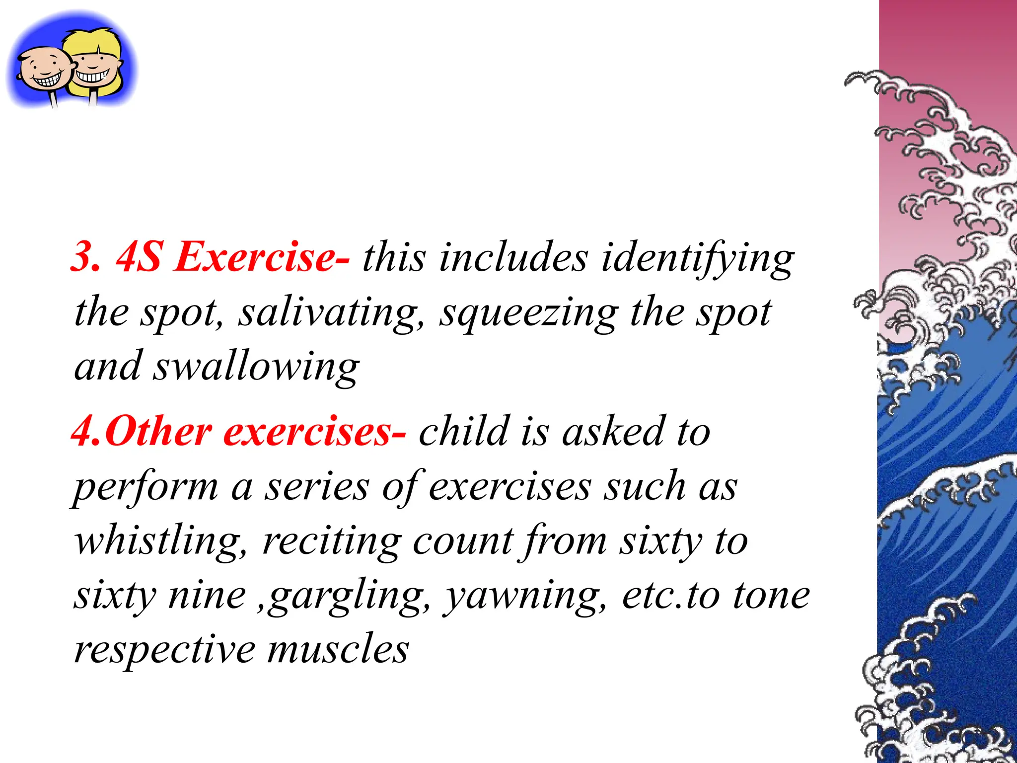3. 4S Exercise- this includes identifying
the spot, salivating, squeezing the spot
and swallowing
4.Other exercises- child is asked to
perform a series of exercises such as
whistling, reciting count from sixty to
sixty nine ,gargling, yawning, etc.to tone
respective muscles
 