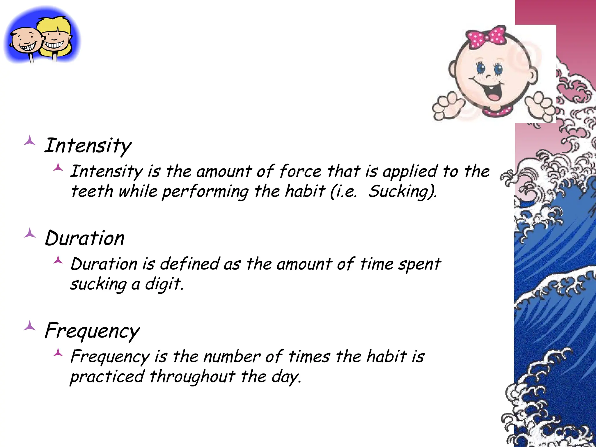  Intensity
 Intensity is the amount of force that is applied to the
teeth while performing the habit (i.e. Sucking).
 Duration
 Duration is defined as the amount of time spent
sucking a digit.
 Frequency
 Frequency is the number of times the habit is
practiced throughout the day.
 