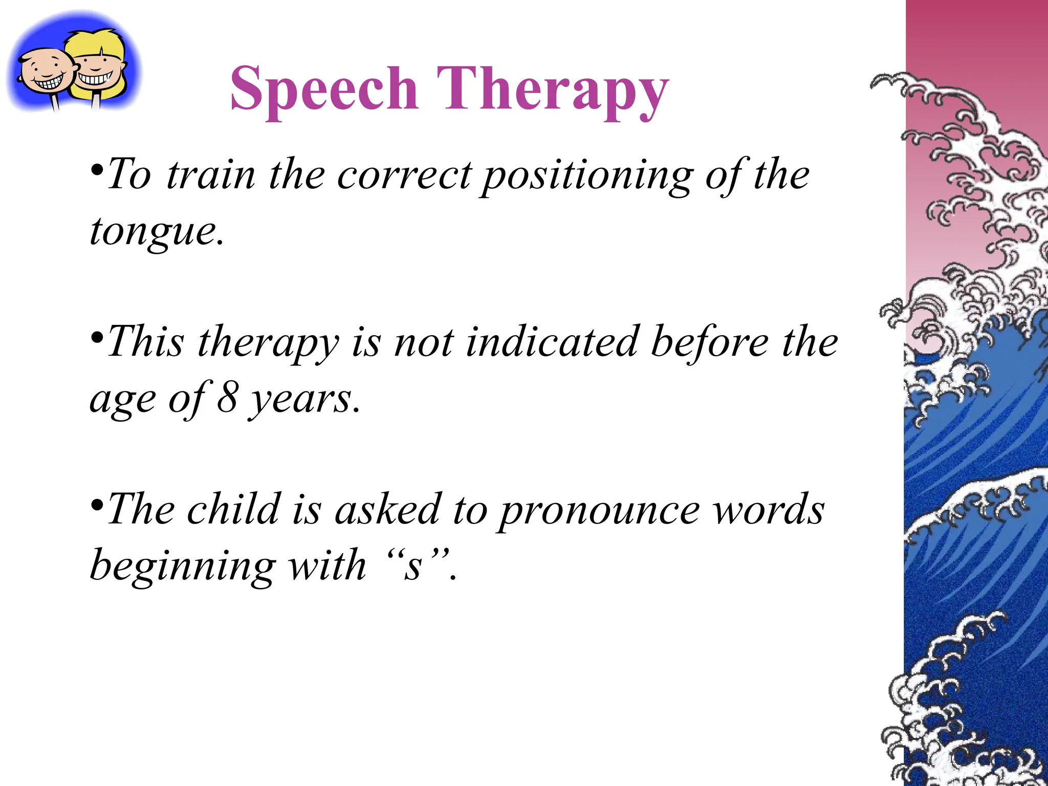 Speech Therapy
•To train the correct positioning of the
tongue.
•This therapy is not indicated before the
age of 8 years.
•The child is asked to pronounce words
beginning with “s”.
 