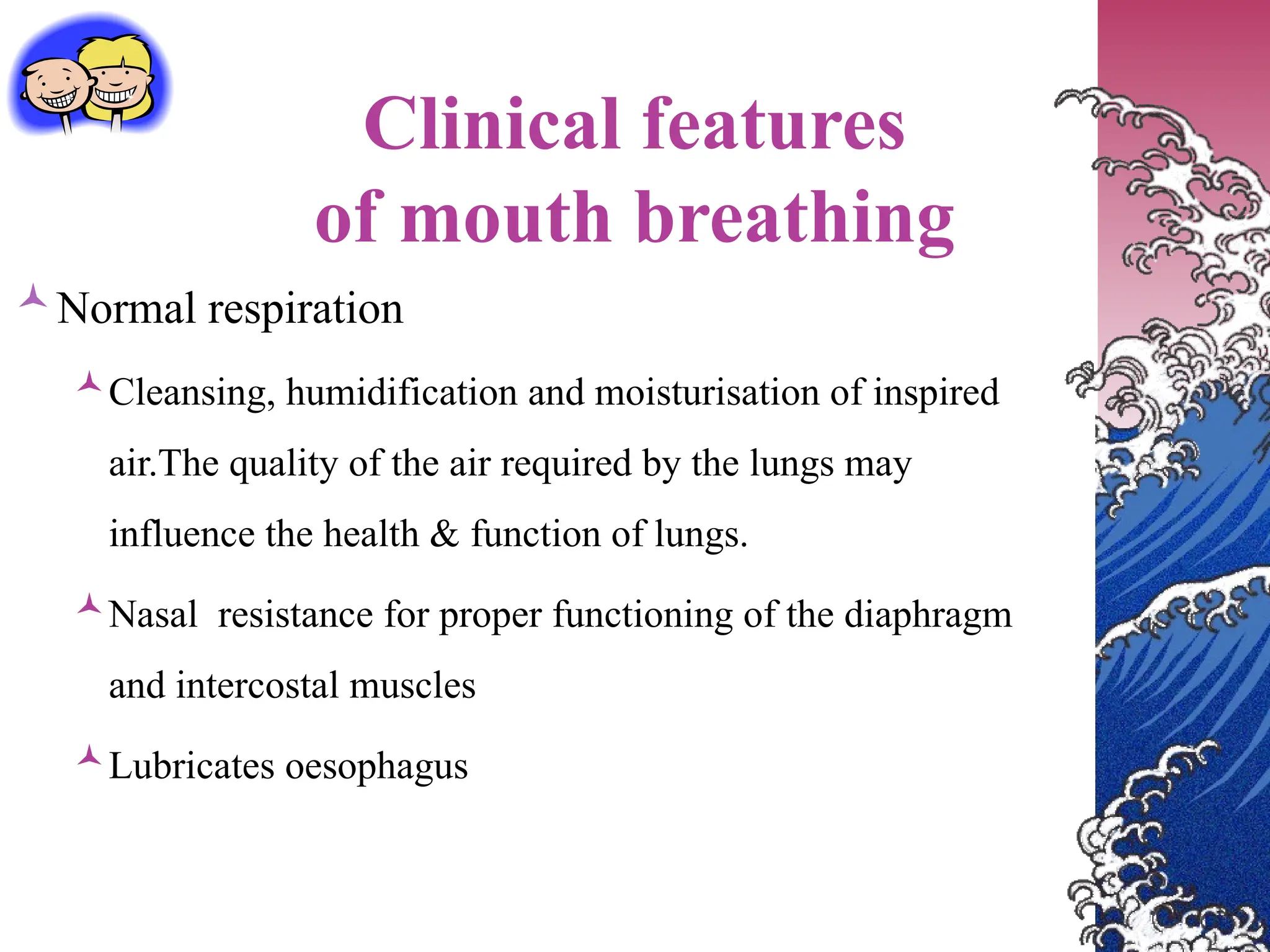 Clinical features
of mouth breathing
Normal respiration
Cleansing, humidification and moisturisation of inspired
air.The quality of the air required by the lungs may
influence the health & function of lungs.
Nasal resistance for proper functioning of the diaphragm
and intercostal muscles
Lubricates oesophagus
 