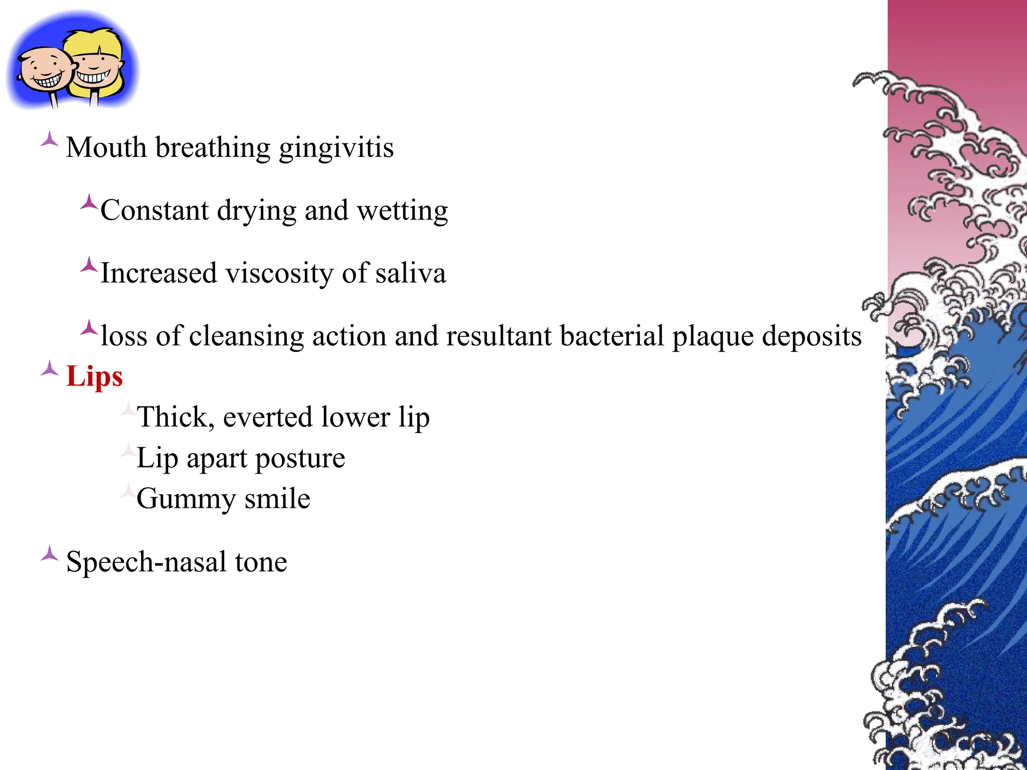 Mouth breathing gingivitis
Constant drying and wetting
Increased viscosity of saliva
loss of cleansing action and resultant bacterial plaque deposits
Lips

Thick, everted lower lip

Lip apart posture

Gummy smile
Speech-nasal tone
 