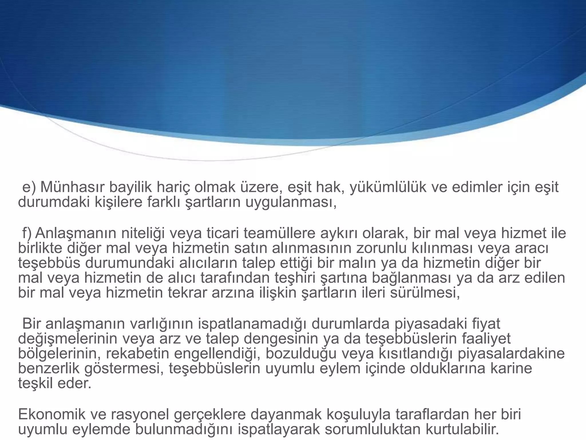 e) Münhasır bayilik hariç olmak üzere, eşit hak, yükümlülük ve edimler için eşit
durumdaki kişilere farklı şartların uygulanması,
f) Anlaşmanın niteliği veya ticari teamüllere aykırı olarak, bir mal veya hizmet ile
birlikte diğer mal veya hizmetin satın alınmasının zorunlu kılınması veya aracı
teşebbüs durumundaki alıcıların talep ettiği bir malın ya da hizmetin diğer bir
mal veya hizmetin de alıcı tarafından teşhiri şartına bağlanması ya da arz edilen
bir mal veya hizmetin tekrar arzına ilişkin şartların ileri sürülmesi,
Bir anlaşmanın varlığının ispatlanamadığı durumlarda piyasadaki fiyat
değişmelerinin veya arz ve talep dengesinin ya da teşebbüslerin faaliyet
bölgelerinin, rekabetin engellendiği, bozulduğu veya kısıtlandığı piyasalardakine
benzerlik göstermesi, teşebbüslerin uyumlu eylem içinde olduklarına karine
teşkil eder.
Ekonomik ve rasyonel gerçeklere dayanmak koşuluyla taraflardan her biri
uyumlu eylemde bulunmadığını ispatlayarak sorumluluktan kurtulabilir.
 