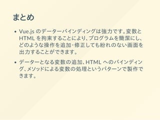 まとめ
Vue.js のデーターバインディングは強力です。変数と
HTML を拘束することにより、プログラムを簡潔にし、
どのような操作を追加・修正しても紛れのない画面を
出力することができます。
データーとなる変数の追加、HTML へのバインディン
グ、メソッドによる変数の処理というパターンで製作で
きます。
 