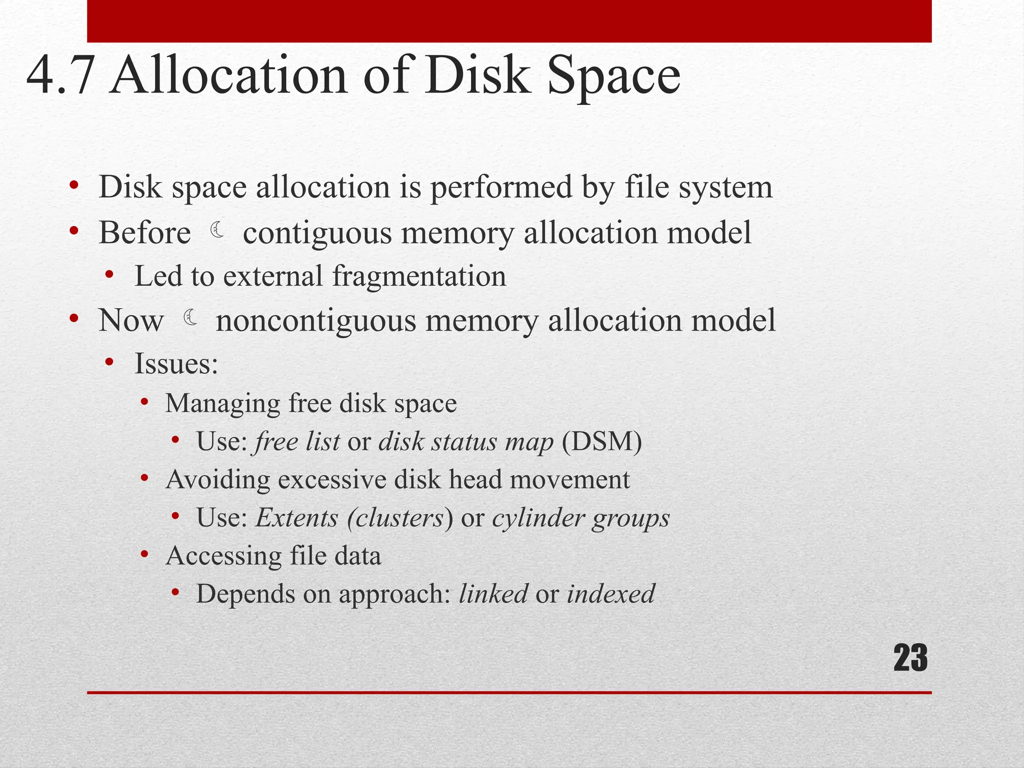 23
4.7 Allocation of Disk Space
• Disk space allocation is performed by file system
• Before  contiguous memory allocation model
• Led to external fragmentation
• Now  noncontiguous memory allocation model
• Issues:
• Managing free disk space
• Use: free list or disk status map (DSM)
• Avoiding excessive disk head movement
• Use: Extents (clusters) or cylinder groups
• Accessing file data
• Depends on approach: linked or indexed
 