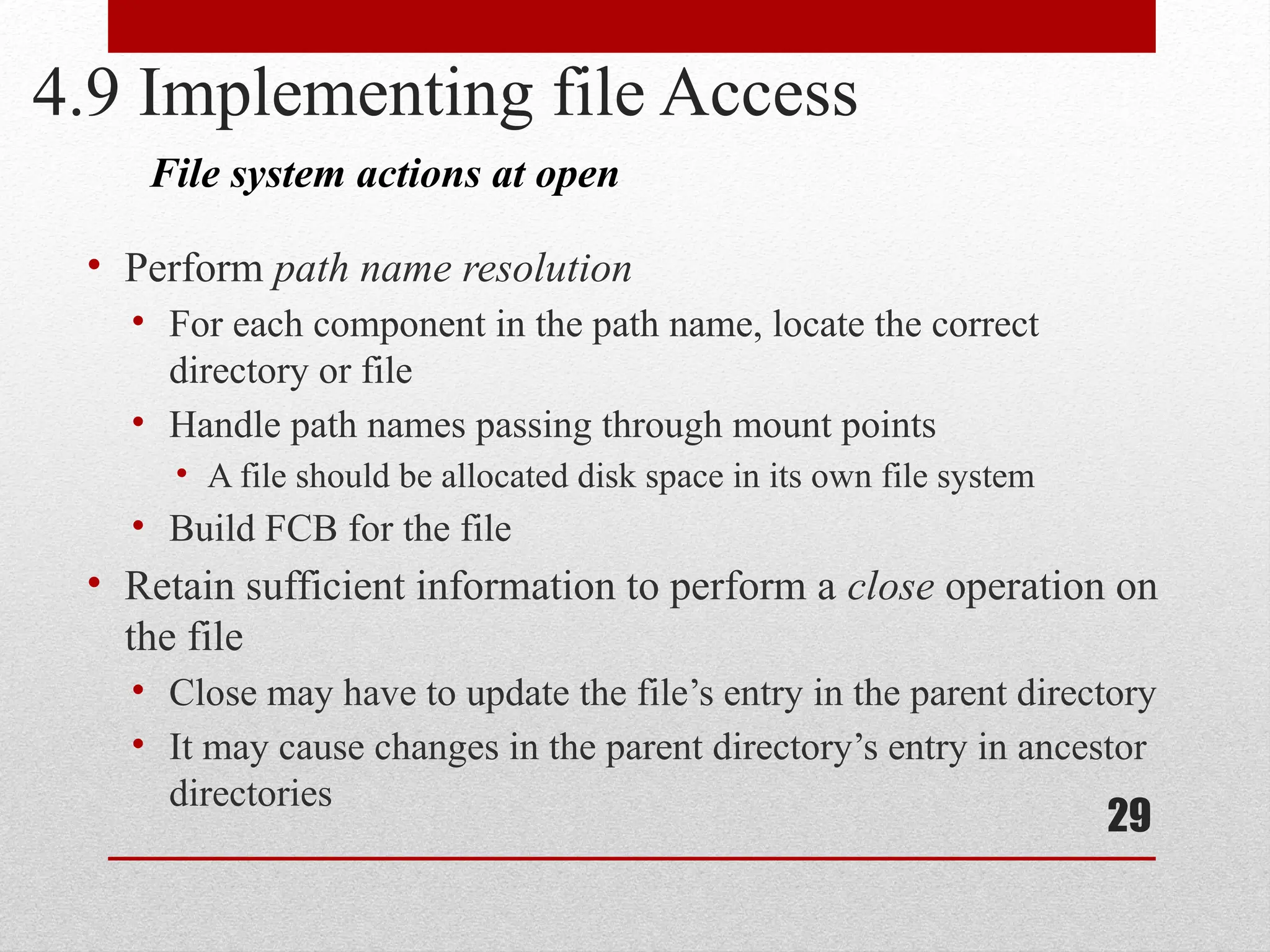 29
4.9 Implementing file Access
• Perform path name resolution
• For each component in the path name, locate the correct
directory or file
• Handle path names passing through mount points
• A file should be allocated disk space in its own file system
• Build FCB for the file
• Retain sufficient information to perform a close operation on
the file
• Close may have to update the file’s entry in the parent directory
• It may cause changes in the parent directory’s entry in ancestor
directories
File system actions at open
 