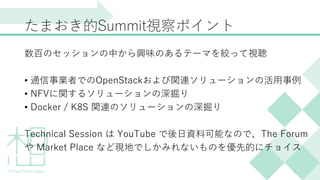 たまおき的Summit視察ポイント
数百のセッションの中から興味のあるテーマを絞って視聴
• 通信事業者でのOpenStackおよび関連ソリューションの活用事例
• NFVに関するソリューションの深掘り
• Docker / K8S 関連のソリューションの深掘り
Technical Session は YouTube で後日資料可能なので、The Forum
や Market Place など現地でしかみれないものを優先的にチョイス
2
 
