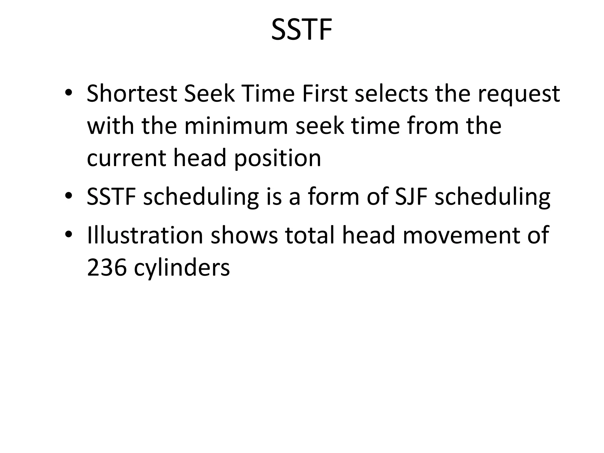 SSTF
• Shortest Seek Time First selects the request
with the minimum seek time from the
current head position
• SSTF scheduling is a form of SJF scheduling
• Illustration shows total head movement of
236 cylinders
 