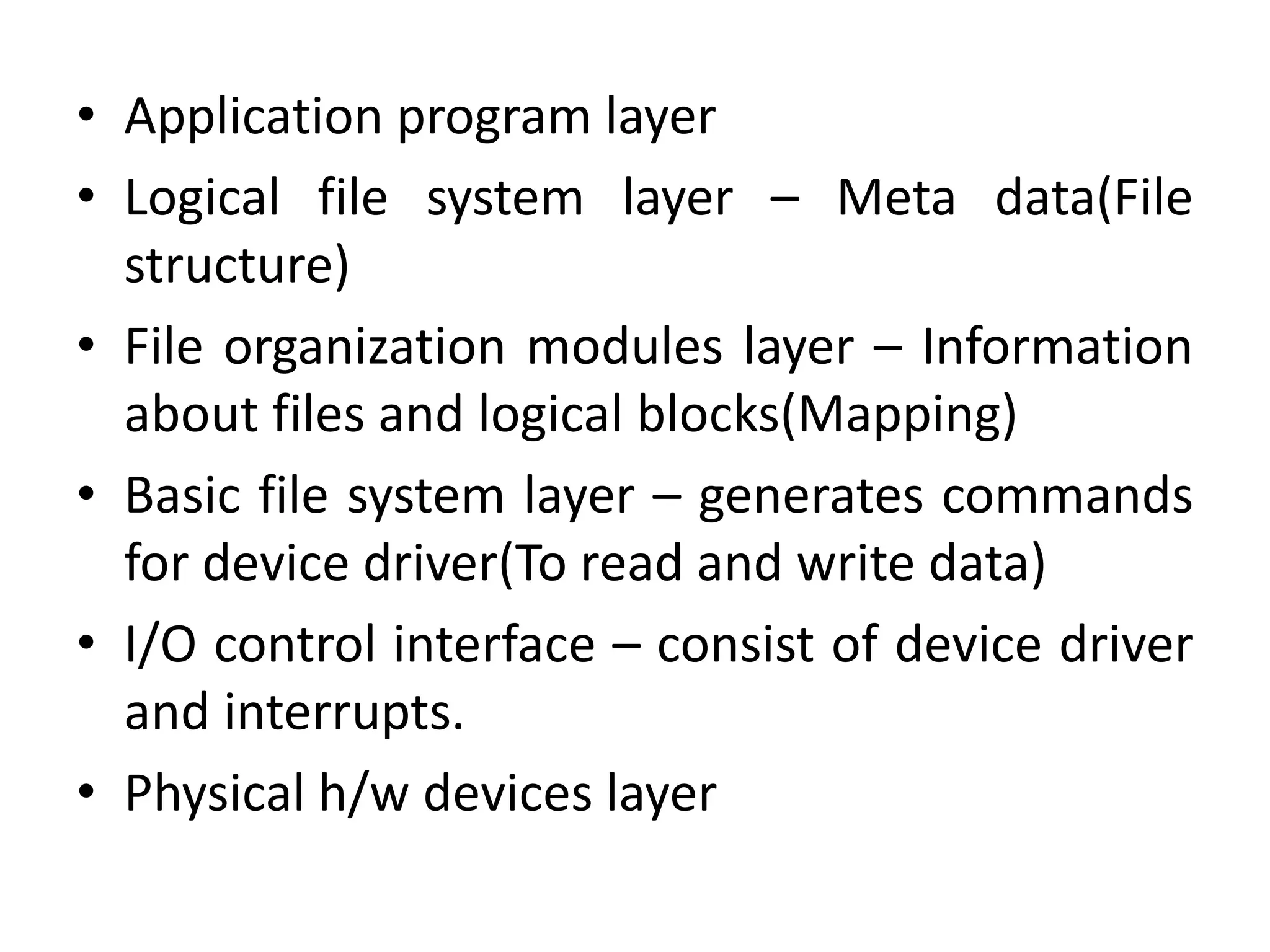 • Application program layer
• Logical file system layer – Meta data(File
structure)
• File organization modules layer – Information
about files and logical blocks(Mapping)
• Basic file system layer – generates commands
for device driver(To read and write data)
• I/O control interface – consist of device driver
and interrupts.
• Physical h/w devices layer
 