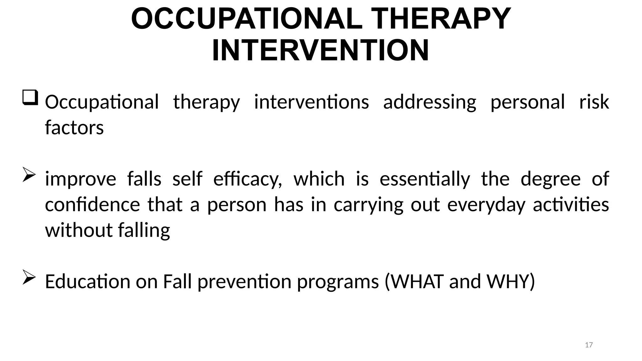 17
OCCUPATIONAL THERAPY
INTERVENTION
 Occupational therapy interventions addressing personal risk
factors
 improve falls self efficacy, which is essentially the degree of
confidence that a person has in carrying out everyday activities
without falling
 Education on Fall prevention programs (WHAT and WHY)
 