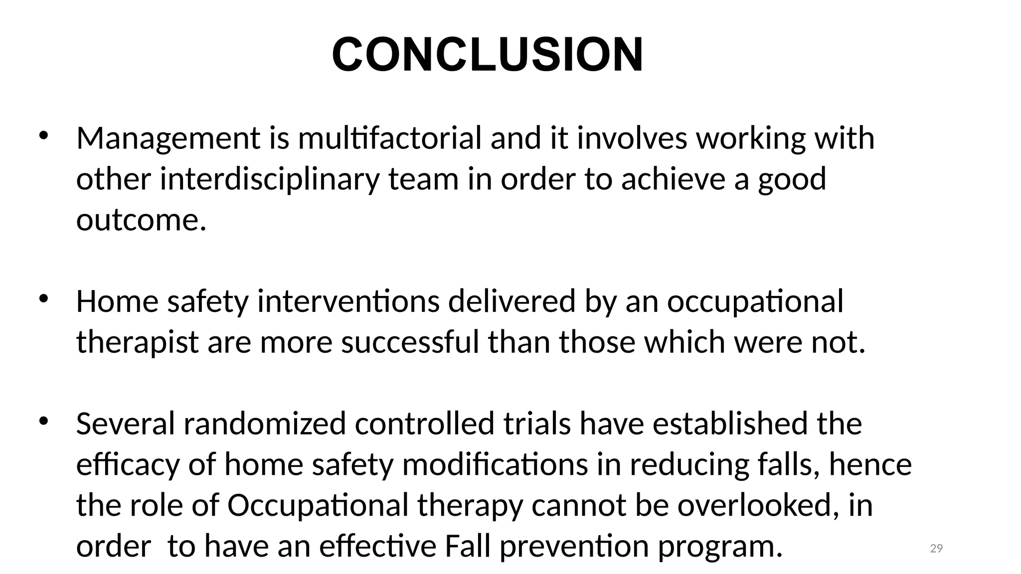 29
CONCLUSION
• Management is multifactorial and it involves working with
other interdisciplinary team in order to achieve a good
outcome.
• Home safety interventions delivered by an occupational
therapist are more successful than those which were not.
• Several randomized controlled trials have established the
efficacy of home safety modifications in reducing falls, hence
the role of Occupational therapy cannot be overlooked, in
order to have an effective Fall prevention program.
 