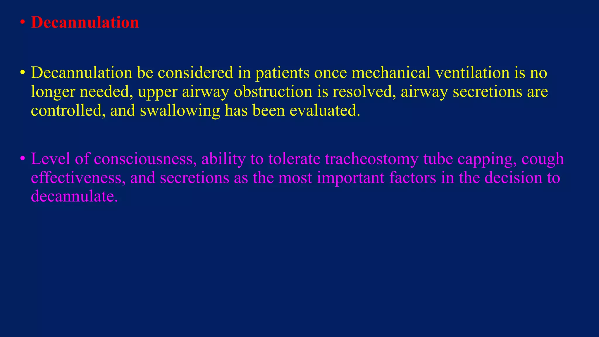 • Decannulation
• Decannulation be considered in patients once mechanical ventilation is no
longer needed, upper airway obstruction is resolved, airway secretions are
controlled, and swallowing has been evaluated.
• Level of consciousness, ability to tolerate tracheostomy tube capping, cough
effectiveness, and secretions as the most important factors in the decision to
decannulate.
 