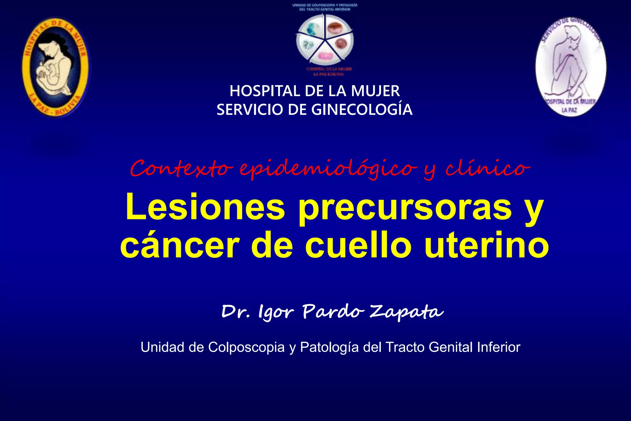 Lesiones precursoras y
cáncer de cuello uterino
HOSPITAL DE LA MUJER
SERVICIO DE GINECOLOGÍA
Dr. Igor Pardo Zapata
Unidad de Colposcopia y Patología del Tracto Genital Inferior
Contexto epidemiológico y clínico
 
