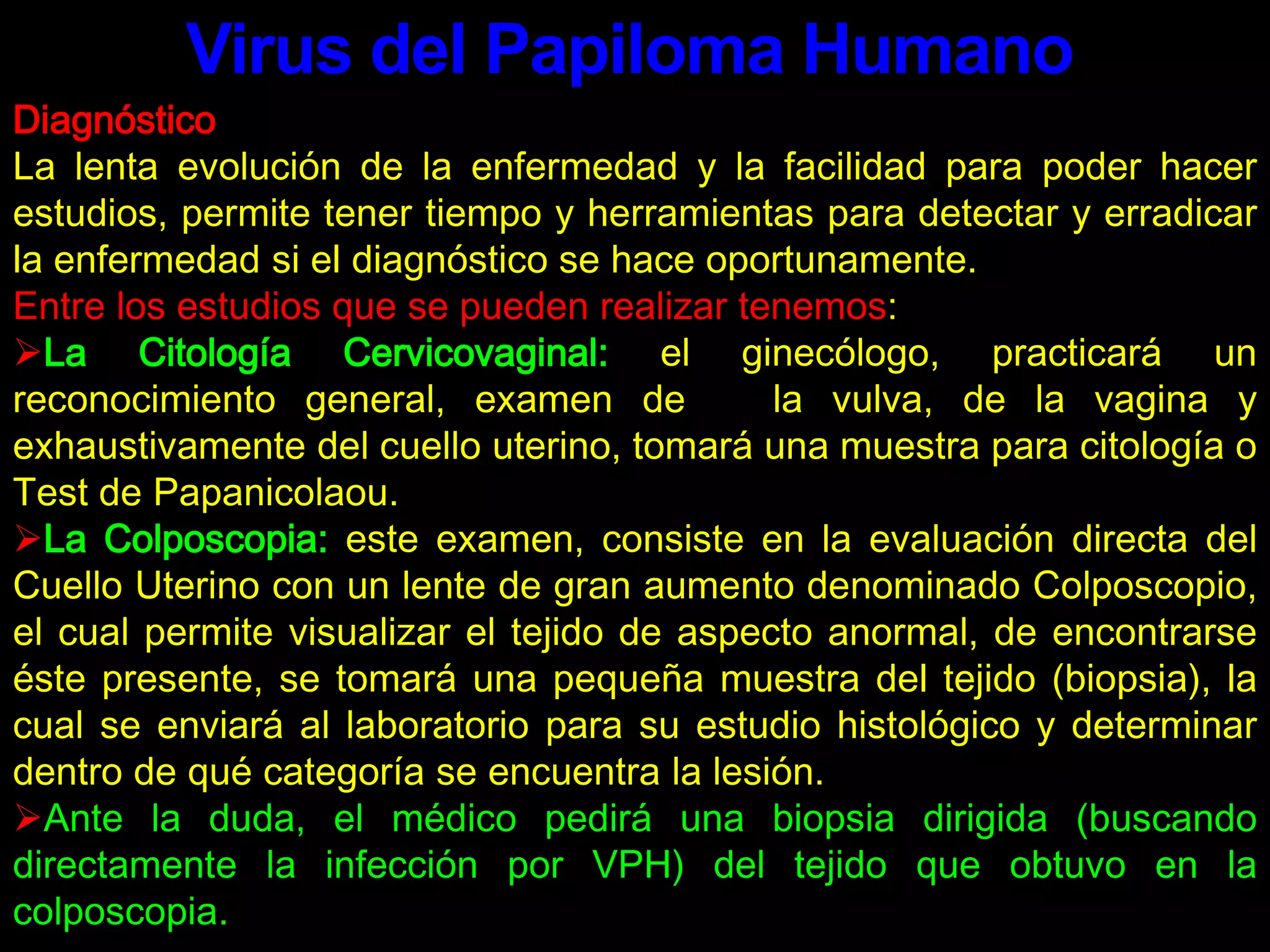 Virus del Papiloma HumanoDiagnósticoLa lenta evolución de la enfermedad y la facilidad para poder hacer estudios, permite tener tiempo y herramientas para detectar y erradicar la enfermedad si el diagnóstico se hace oportunamente.Entre los estudios que se pueden realizar tenemos:La Citología Cervicovaginal: el ginecólogo, practicará un reconocimiento general, examen de   la vulva, de la vagina y exhaustivamente del cuello uterino, tomará una muestra para citología o Test de Papanicolaou.