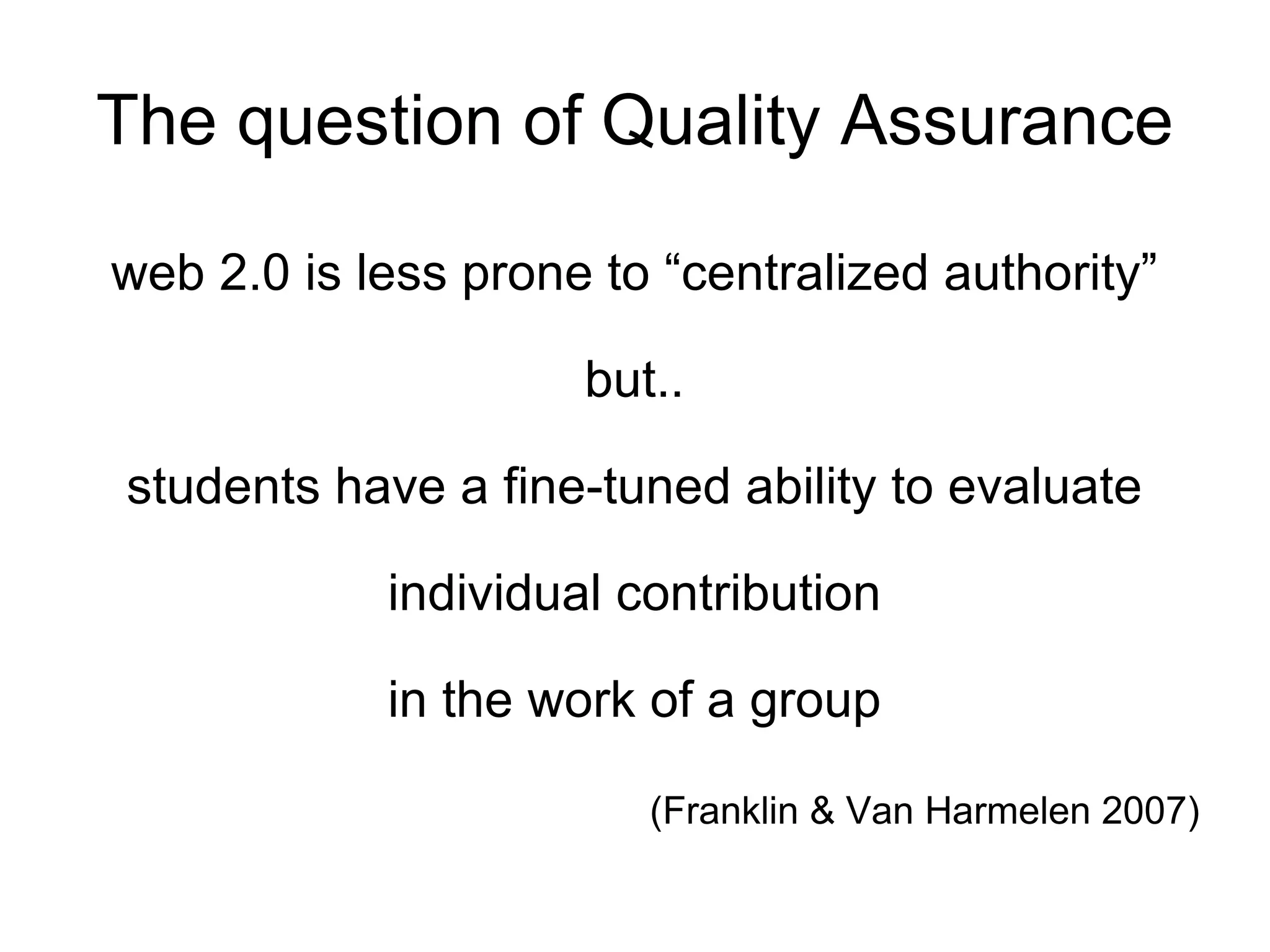 The question of Quality Assurance web 2.0 is less prone to “centralized authority” but.. students have a fine-tuned ability to evaluate individual contribution in the work of a group (Franklin & Van Harmelen 2007)   