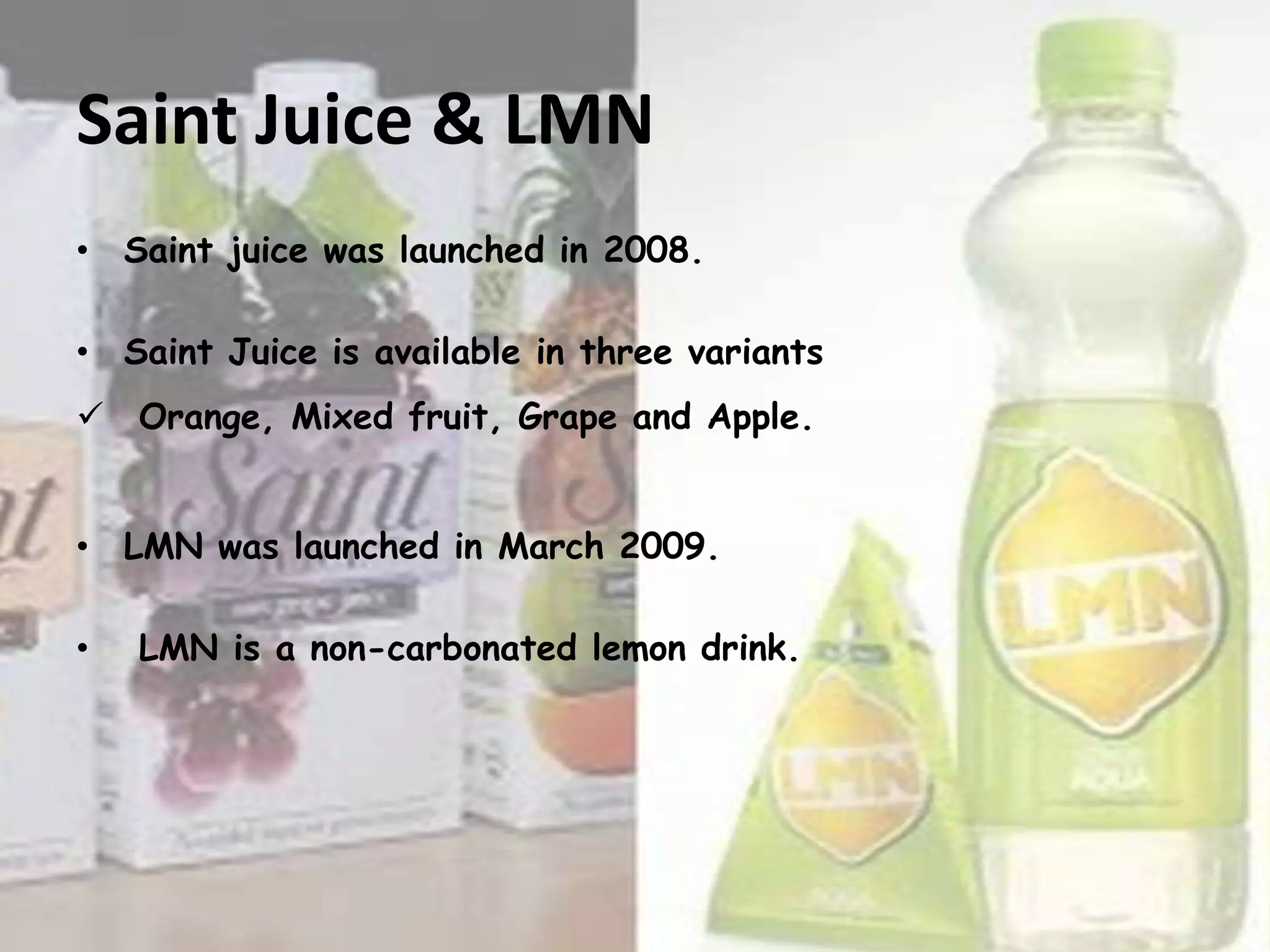 Saint Juice & LMN
• Saint juice was launched in 2008.
• Saint Juice is available in three variants
 Orange, Mixed fruit, Grape and Apple.

• LMN was launched in March 2009.
•

LMN is a non-carbonated lemon drink.

 