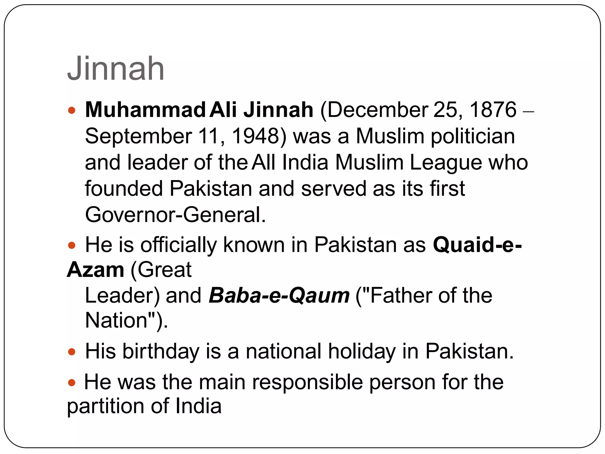 Jinnah
 MuhammadAli Jinnah (December 25, 1876 –
September 11, 1948) was a Muslim politician
and leader of theAll India Muslim League who
founded Pakistan and served as its first
Governor-General.
 He is officially known in Pakistan as Quaid-e-
Azam (Great
Leader) and Baba-e-Qaum ("Father of the
Nation").
 His birthday is a national holiday in Pakistan.
 He was the main responsible person for the
partition of India
 