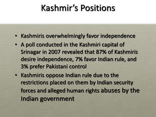 Kashmir’s Positions
• Kashmiris overwhelmingly favor independence
• A poll conducted in the Kashmiri capital of
Srinagar in 2007 revealed that 87% of Kashmiris
desire independence, 7% favor Indian rule, and
3% prefer Pakistani control
• Kashmiris oppose Indian rule due to the
restrictions placed on them by Indian security
forces and alleged human rights abuses by the
Indian government
 