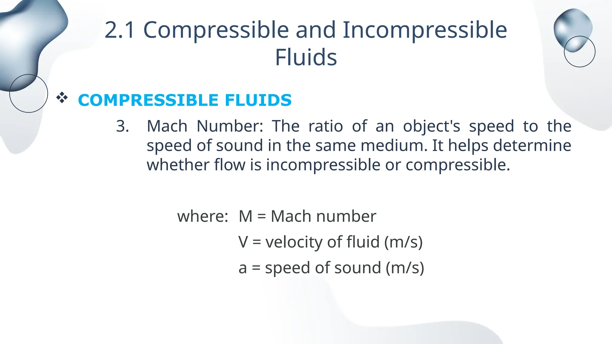 2.1 Compressible and Incompressible
Fluids
 COMPRESSIBLE FLUIDS
3. Mach Number: The ratio of an object's speed to the
speed of sound in the same medium. It helps determine
whether flow is incompressible or compressible.
where: M = Mach number
V = velocity of fluid (m/s)
a = speed of sound (m/s)
 