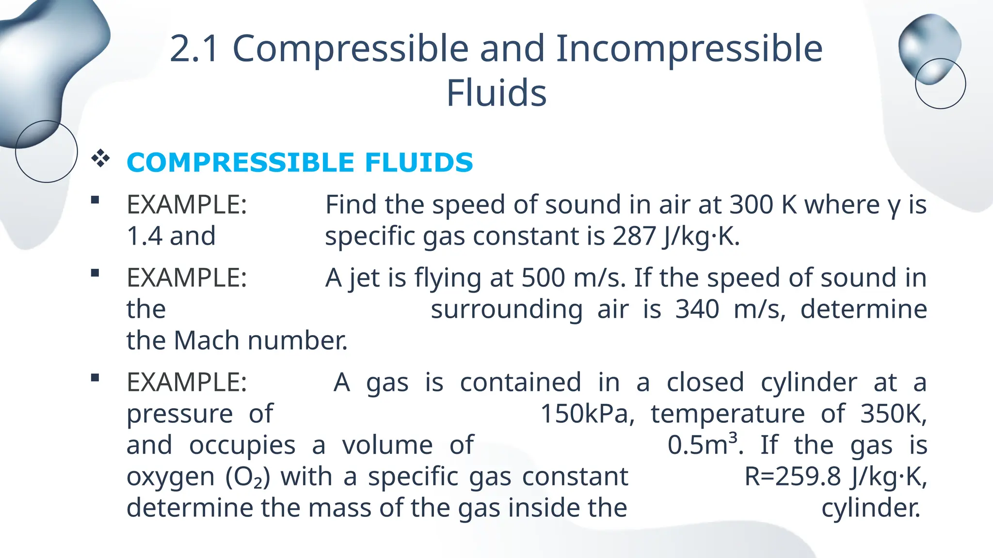 2.1 Compressible and Incompressible
Fluids
 COMPRESSIBLE FLUIDS
 EXAMPLE: Find the speed of sound in air at 300 K where γ is
1.4 and specific gas constant is 287 J/kg·K.
 EXAMPLE: A jet is flying at 500 m/s. If the speed of sound in
the surrounding air is 340 m/s, determine
the Mach number.
 EXAMPLE: A gas is contained in a closed cylinder at a
pressure of 150kPa, temperature of 350K,
and occupies a volume of 0.5m³. If the gas is
oxygen (O₂) with a specific gas constant R=259.8 J/kg·K,
determine the mass of the gas inside the cylinder.
 