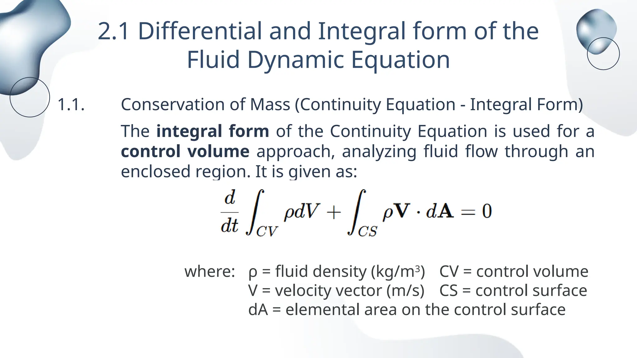 2.1 Differential and Integral form of the
Fluid Dynamic Equation
1.1. Conservation of Mass (Continuity Equation - Integral Form)
The integral form of the Continuity Equation is used for a
control volume approach, analyzing fluid flow through an
enclosed region. It is given as:
where: ρ = fluid density (kg/m3
) CV = control volume
V = velocity vector (m/s) CS = control surface
dA = elemental area on the control surface
 