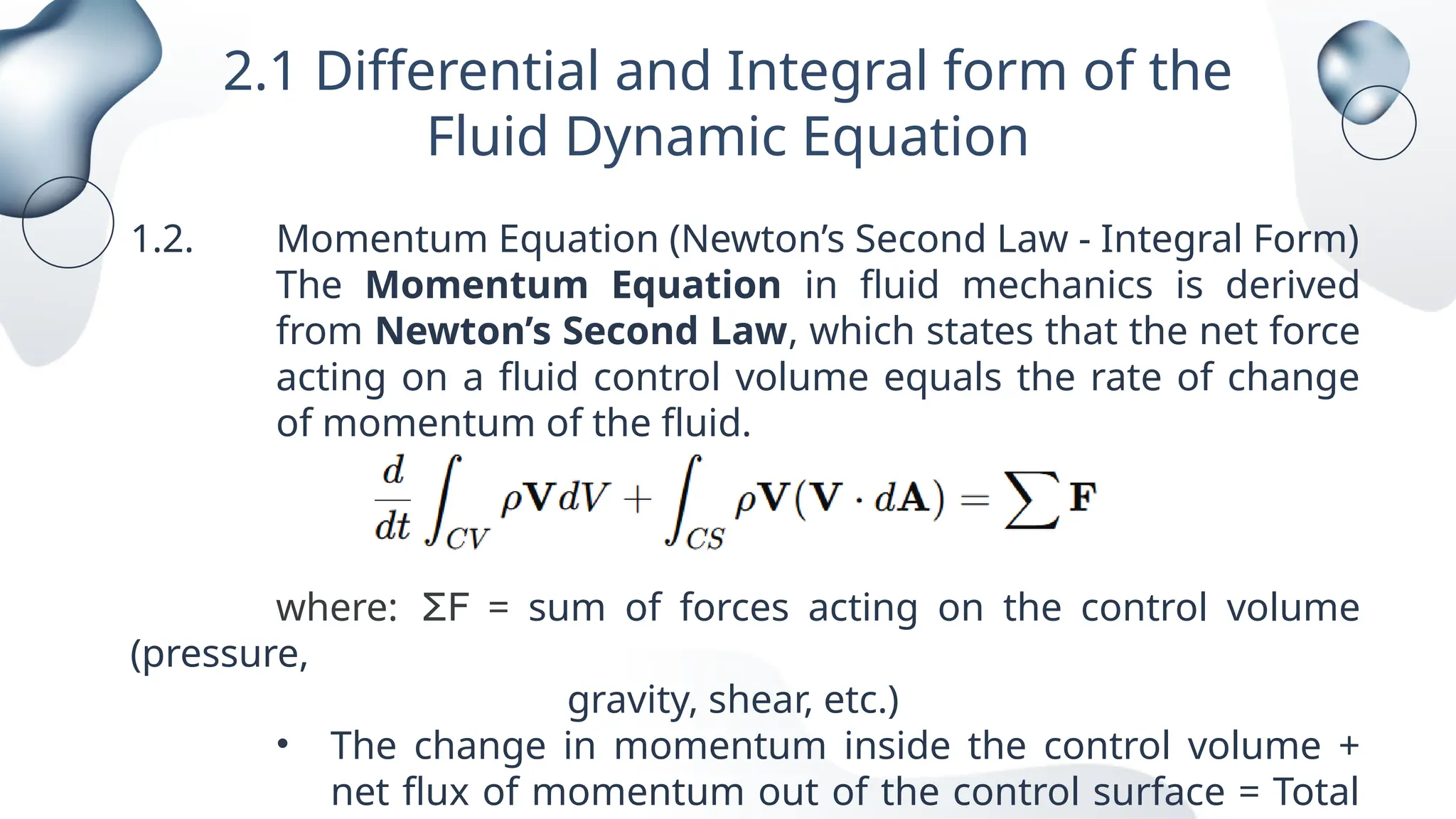 2.1 Differential and Integral form of the
Fluid Dynamic Equation
1.2. Momentum Equation (Newton’s Second Law - Integral Form)
The Momentum Equation in fluid mechanics is derived
from Newton’s Second Law, which states that the net force
acting on a fluid control volume equals the rate of change
of momentum of the fluid.
where: ΣF = sum of forces acting on the control volume
(pressure,
gravity, shear, etc.)
• The change in momentum inside the control volume +
net flux of momentum out of the control surface = Total
 
