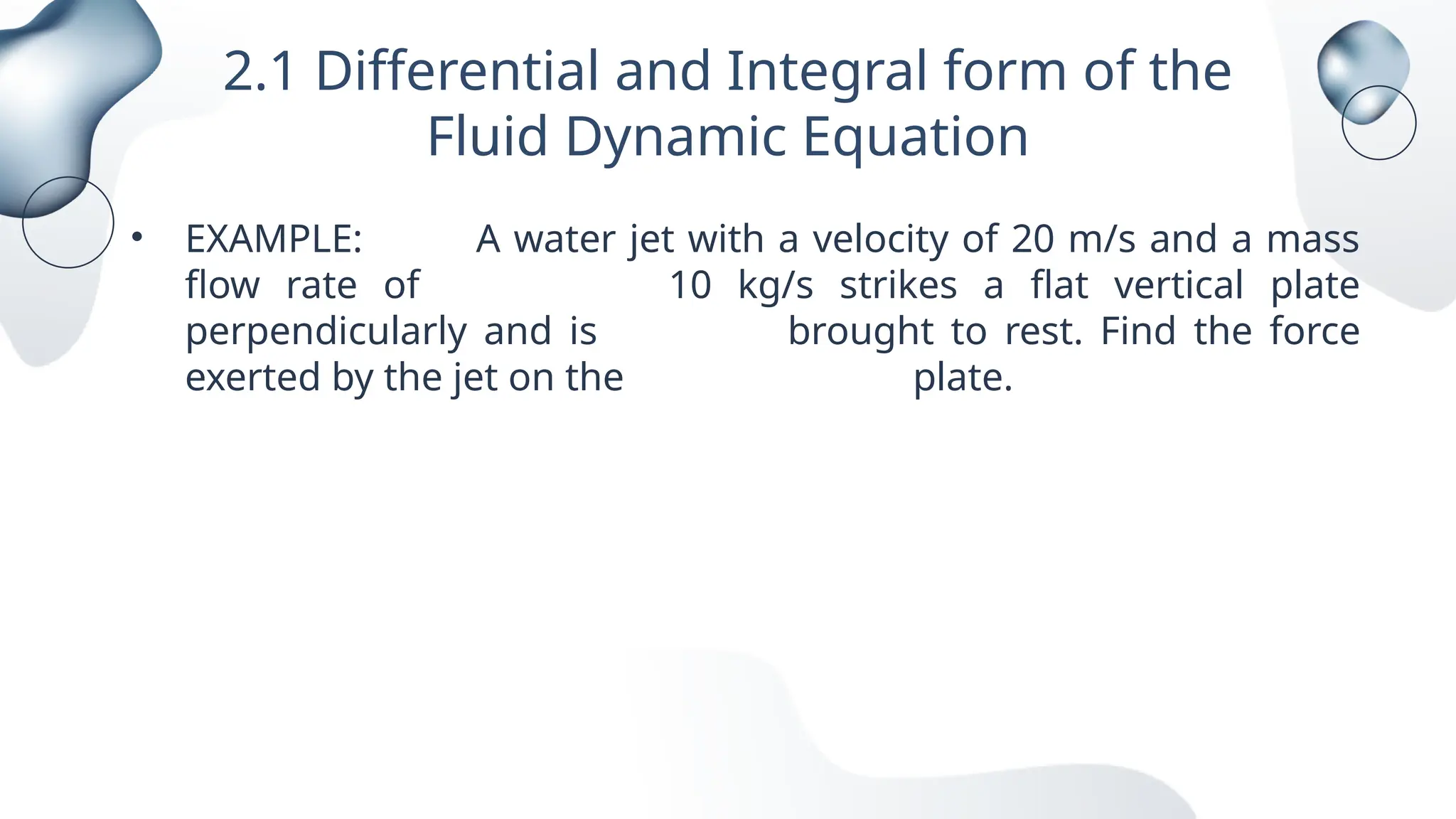 2.1 Differential and Integral form of the
Fluid Dynamic Equation
• EXAMPLE: A water jet with a velocity of 20 m/s and a mass
flow rate of 10 kg/s strikes a flat vertical plate
perpendicularly and is brought to rest. Find the force
exerted by the jet on the plate.
 