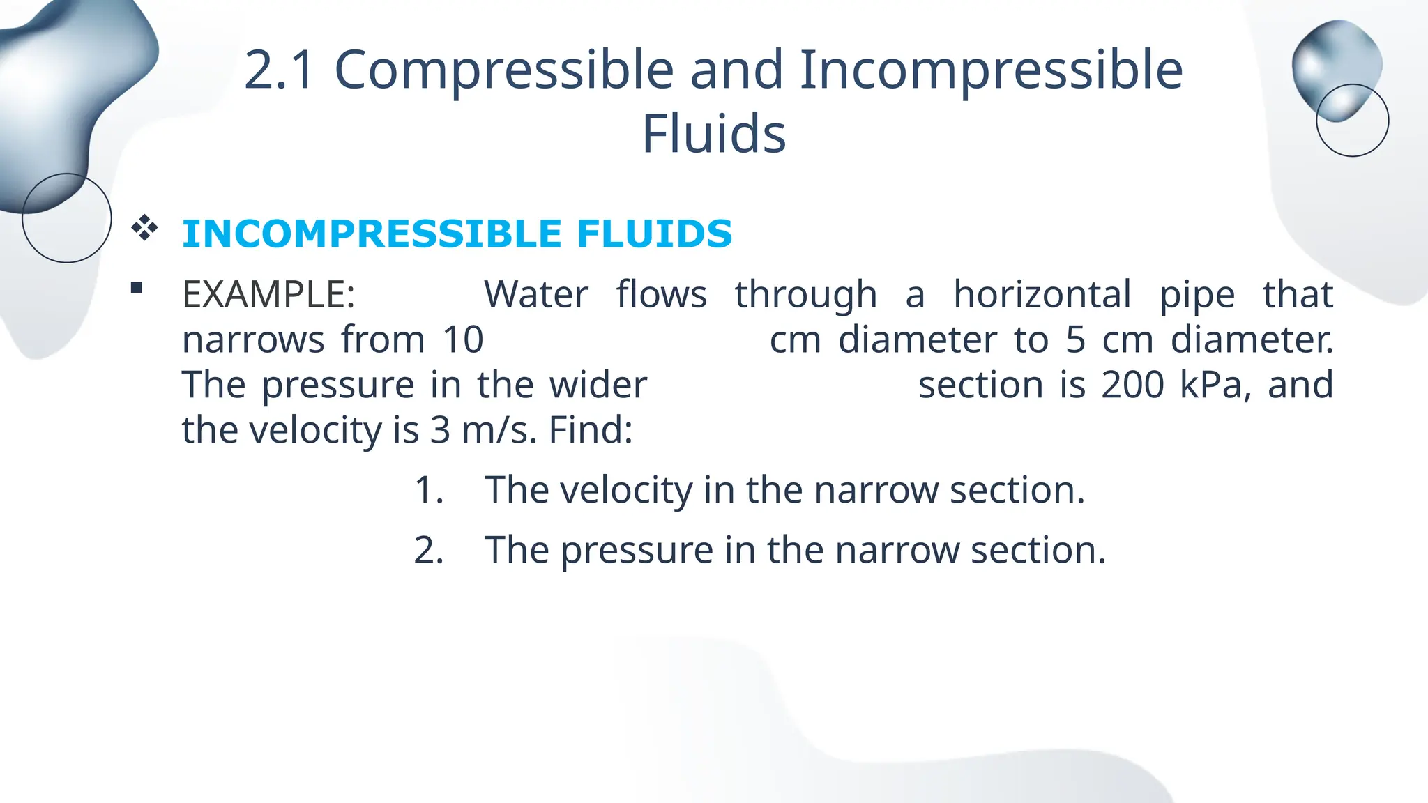 2.1 Compressible and Incompressible
Fluids
 INCOMPRESSIBLE FLUIDS
 EXAMPLE: Water flows through a horizontal pipe that
narrows from 10 cm diameter to 5 cm diameter.
The pressure in the wider section is 200 kPa, and
the velocity is 3 m/s. Find:
1. The velocity in the narrow section.
2. The pressure in the narrow section.
 
