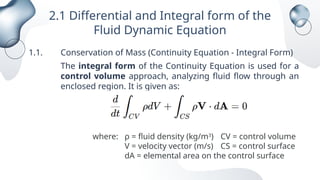 2.1 Differential and Integral form of the
Fluid Dynamic Equation
1.1. Conservation of Mass (Continuity Equation - Integral Form)
The integral form of the Continuity Equation is used for a
control volume approach, analyzing fluid flow through an
enclosed region. It is given as:
where: ρ = fluid density (kg/m3
) CV = control volume
V = velocity vector (m/s) CS = control surface
dA = elemental area on the control surface
 