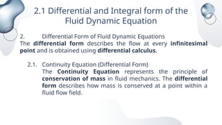 2.1 Differential and Integral form of the
Fluid Dynamic Equation
2. Differential Form of Fluid Dynamic Equations
The differential form describes the flow at every infinitesimal
point and is obtained using differential calculus.
2.1. Continuity Equation (Differential Form)
The Continuity Equation represents the principle of
conservation of mass in fluid mechanics. The differential
form describes how mass is conserved at a point within a
fluid flow field.
 
