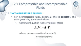 2.1 Compressible and Incompressible
Fluids
 INCOMPRESSIBLE FLUIDS
• For incompressible fluids, density ρ (rho) is constant. The
main governing equations include:
1. Continuity Equation (Conservation of Mass)
where: A = cross-sectional area (m2
)
V = velocity (m/s)
𝑨𝟏𝑽 𝟏=𝑨𝟐𝑽 𝟐
 