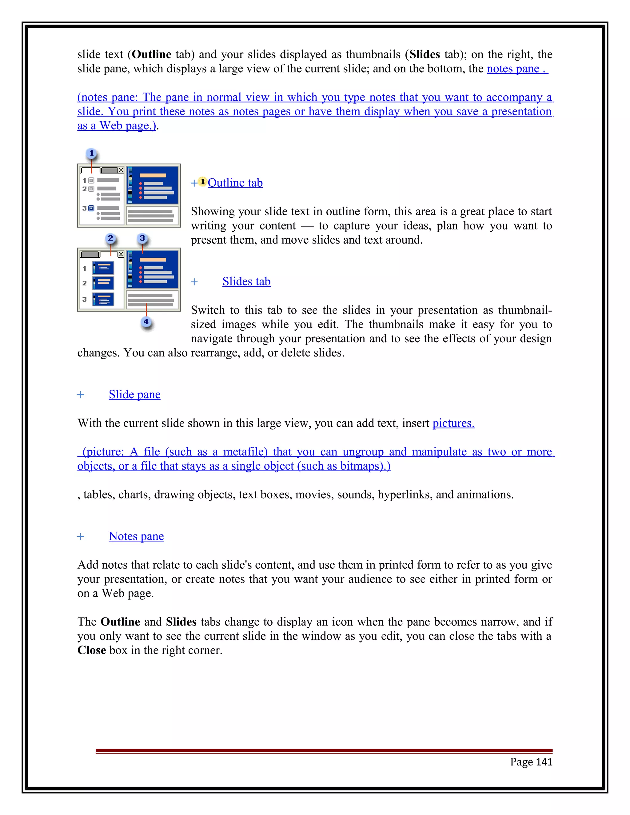 slide text (Outline tab) and your slides displayed as thumbnails (Slides tab); on the right, the 
slide pane, which displays a large view of the current slide; and on the bottom, the notes pane . 
(notes pane: The pane in normal view in which you type notes that you want to accompany a 
slide. You print these notes as notes pages or have them display when you save a presentation 
as a Web page.). 
Outline tab 
Showing your slide text in outline form, this area is a great place to start 
writing your content — to capture your ideas, plan how you want to 
present them, and move slides and text around. 
Slides tab 
Switch to this tab to see the slides in your presentation as thumbnail-sized 
images while you edit. The thumbnails make it easy for you to 
navigate through your presentation and to see the effects of your design 
changes. You can also rearrange, add, or delete slides. 
Slide pane 
With the current slide shown in this large view, you can add text, insert pictures. 
(picture: A file (such as a metafile) that you can ungroup and manipulate as two or more 
objects, or a file that stays as a single object (such as bitmaps).) 
, tables, charts, drawing objects, text boxes, movies, sounds, hyperlinks, and animations. 
Notes pane 
Add notes that relate to each slide's content, and use them in printed form to refer to as you give 
your presentation, or create notes that you want your audience to see either in printed form or 
on a Web page. 
The Outline and Slides tabs change to display an icon when the pane becomes narrow, and if 
you only want to see the current slide in the window as you edit, you can close the tabs with a 
Close box in the right corner. 
Page 141 
 