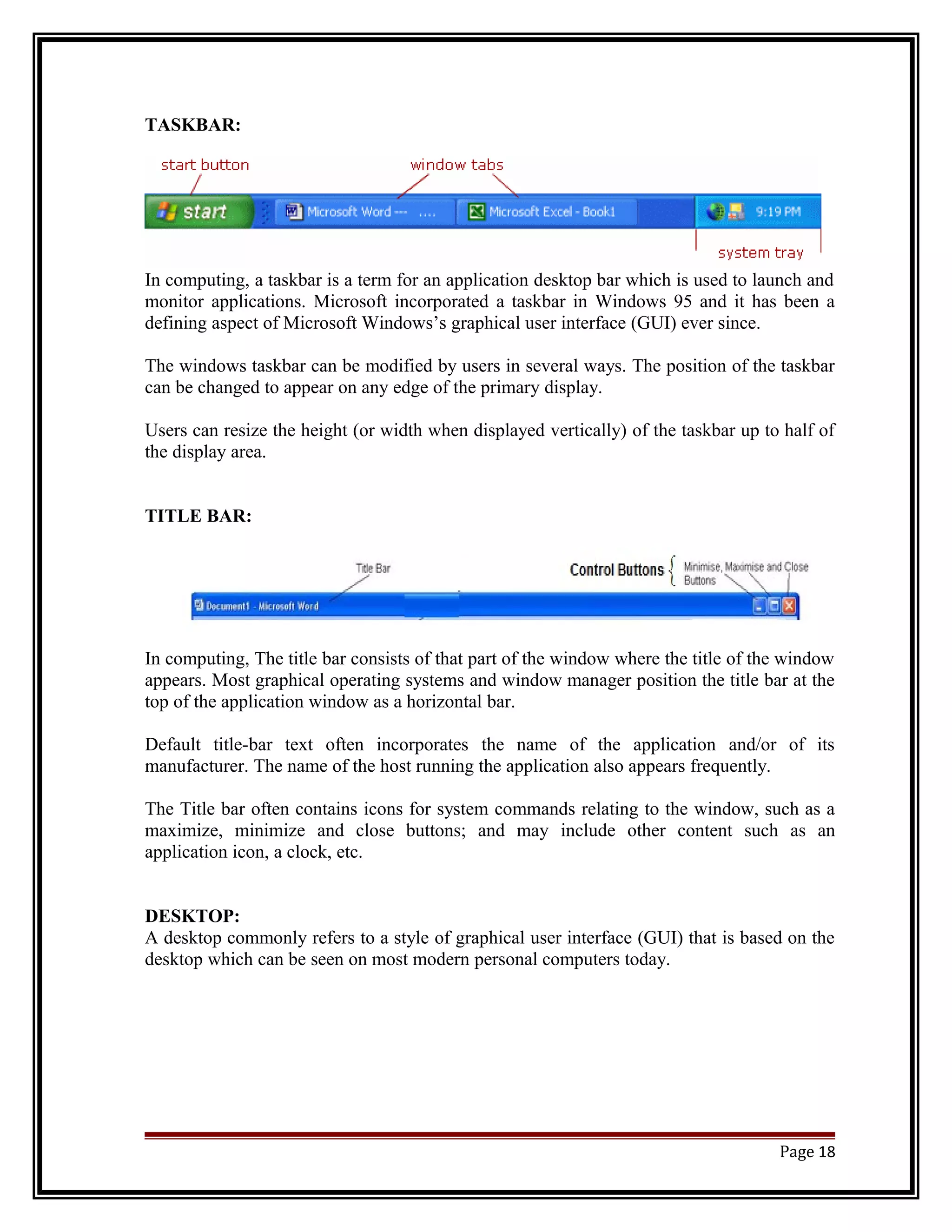 TASKBAR: 
In computing, a taskbar is a term for an application desktop bar which is used to launch and 
monitor applications. Microsoft incorporated a taskbar in Windows 95 and it has been a 
defining aspect of Microsoft Windows’s graphical user interface (GUI) ever since. 
The windows taskbar can be modified by users in several ways. The position of the taskbar 
can be changed to appear on any edge of the primary display. 
Users can resize the height (or width when displayed vertically) of the taskbar up to half of 
the display area. 
TITLE BAR: 
In computing, The title bar consists of that part of the window where the title of the window 
appears. Most graphical operating systems and window manager position the title bar at the 
top of the application window as a horizontal bar. 
Default title-bar text often incorporates the name of the application and/or of its 
manufacturer. The name of the host running the application also appears frequently. 
The Title bar often contains icons for system commands relating to the window, such as a 
maximize, minimize and close buttons; and may include other content such as an 
application icon, a clock, etc. 
DESKTOP: 
A desktop commonly refers to a style of graphical user interface (GUI) that is based on the 
desktop which can be seen on most modern personal computers today. 
Page 18 
 