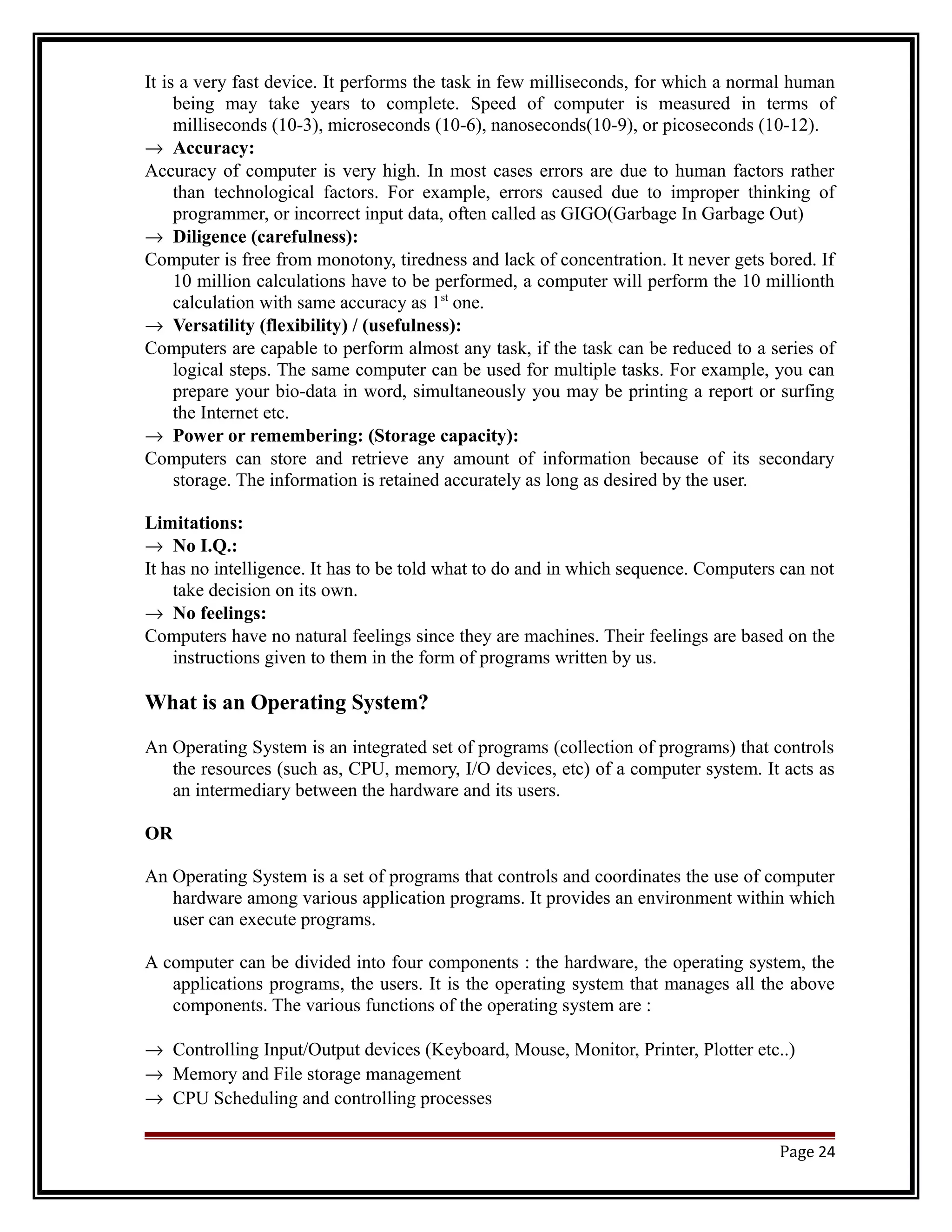 It is a very fast device. It performs the task in few milliseconds, for which a normal human 
being may take years to complete. Speed of computer is measured in terms of 
milliseconds (10-3), microseconds (10-6), nanoseconds(10-9), or picoseconds (10-12). 
® Accuracy: 
Accuracy of computer is very high. In most cases errors are due to human factors rather 
than technological factors. For example, errors caused due to improper thinking of 
programmer, or incorrect input data, often called as GIGO(Garbage In Garbage Out) 
® Diligence (carefulness): 
Computer is free from monotony, tiredness and lack of concentration. It never gets bored. If 
10 million calculations have to be performed, a computer will perform the 10 millionth 
calculation with same accuracy as 1st one. 
® Versatility (flexibility) / (usefulness): 
Computers are capable to perform almost any task, if the task can be reduced to a series of 
logical steps. The same computer can be used for multiple tasks. For example, you can 
prepare your bio-data in word, simultaneously you may be printing a report or surfing 
the Internet etc. 
® Power or remembering: (Storage capacity): 
Computers can store and retrieve any amount of information because of its secondary 
storage. The information is retained accurately as long as desired by the user. 
Limitations: 
® No I.Q.: 
It has no intelligence. It has to be told what to do and in which sequence. Computers can not 
take decision on its own. 
® No feelings: 
Computers have no natural feelings since they are machines. Their feelings are based on the 
instructions given to them in the form of programs written by us. 
What is an Operating System? 
An Operating System is an integrated set of programs (collection of programs) that controls 
the resources (such as, CPU, memory, I/O devices, etc) of a computer system. It acts as 
an intermediary between the hardware and its users. 
OR 
An Operating System is a set of programs that controls and coordinates the use of computer 
hardware among various application programs. It provides an environment within which 
user can execute programs. 
A computer can be divided into four components : the hardware, the operating system, the 
applications programs, the users. It is the operating system that manages all the above 
components. The various functions of the operating system are : 
® Controlling Input/Output devices (Keyboard, Mouse, Monitor, Printer, Plotter etc..) 
® Memory and File storage management 
® CPU Scheduling and controlling processes 
Page 24 
 