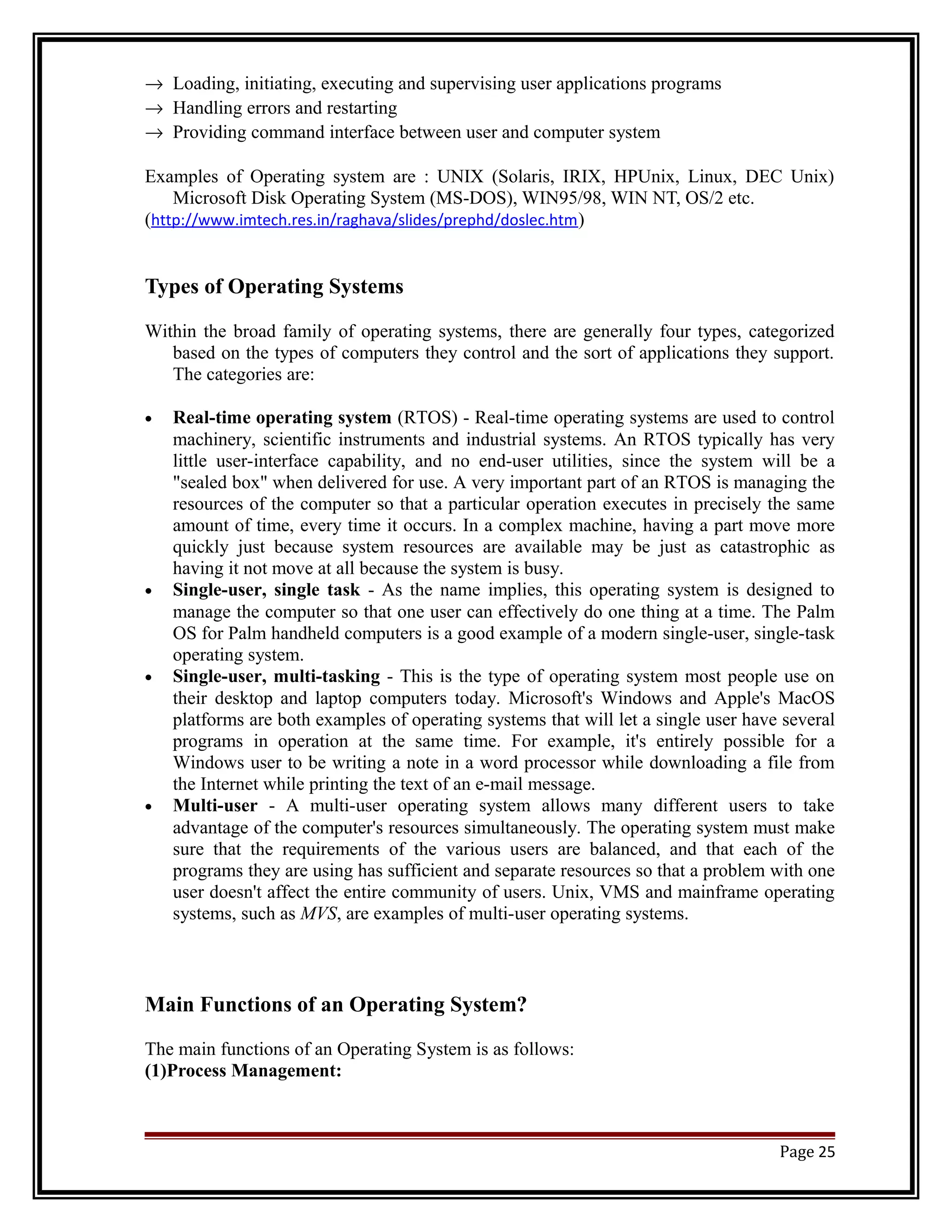 ® Loading, initiating, executing and supervising user applications programs 
® Handling errors and restarting 
® Providing command interface between user and computer system 
Examples of Operating system are : UNIX (Solaris, IRIX, HPUnix, Linux, DEC Unix) 
Microsoft Disk Operating System (MS-DOS), WIN95/98, WIN NT, OS/2 etc. 
(http://www.imtech.res.in/raghava/slides/prephd/doslec.htm) 
Types of Operating Systems 
Within the broad family of operating systems, there are generally four types, categorized 
based on the types of computers they control and the sort of applications they support. 
The categories are: 
· Real-time operating system (RTOS) - Real-time operating systems are used to control 
machinery, scientific instruments and industrial systems. An RTOS typically has very 
little user-interface capability, and no end-user utilities, since the system will be a 
"sealed box" when delivered for use. A very important part of an RTOS is managing the 
resources of the computer so that a particular operation executes in precisely the same 
amount of time, every time it occurs. In a complex machine, having a part move more 
quickly just because system resources are available may be just as catastrophic as 
having it not move at all because the system is busy. 
· Single-user, single task - As the name implies, this operating system is designed to 
manage the computer so that one user can effectively do one thing at a time. The Palm 
OS for Palm handheld computers is a good example of a modern single-user, single-task 
operating system. 
· Single-user, multi-tasking - This is the type of operating system most people use on 
their desktop and laptop computers today. Microsoft's Windows and Apple's MacOS 
platforms are both examples of operating systems that will let a single user have several 
programs in operation at the same time. For example, it's entirely possible for a 
Windows user to be writing a note in a word processor while downloading a file from 
the Internet while printing the text of an e-mail message. 
· Multi-user - A multi-user operating system allows many different users to take 
advantage of the computer's resources simultaneously. The operating system must make 
sure that the requirements of the various users are balanced, and that each of the 
programs they are using has sufficient and separate resources so that a problem with one 
user doesn't affect the entire community of users. Unix, VMS and mainframe operating 
systems, such as MVS, are examples of multi-user operating systems. 
Main Functions of an Operating System? 
The main functions of an Operating System is as follows: 
(1)Process Management: 
Page 25 
 