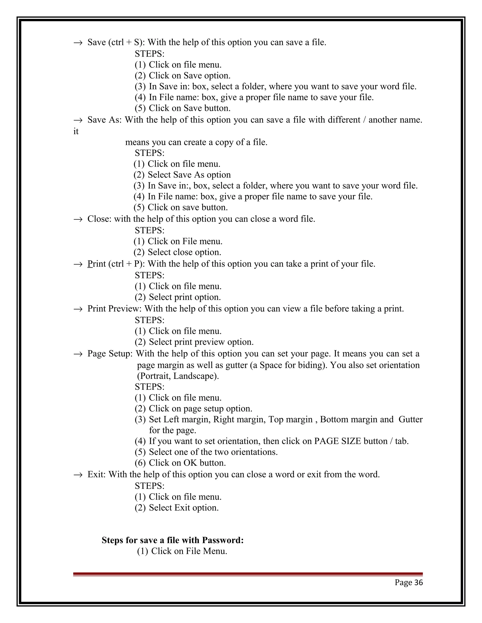 ® Save (ctrl + S): With the help of this option you can save a file. 
STEPS: 
(1) Click on file menu. 
(2) Click on Save option. 
(3) In Save in: box, select a folder, where you want to save your word file. 
(4) In File name: box, give a proper file name to save your file. 
(5) Click on Save button. 
® Save As: With the help of this option you can save a file with different / another name. 
it 
means you can create a copy of a file. 
STEPS: 
(1) Click on file menu. 
(2) Select Save As option 
(3) In Save in:, box, select a folder, where you want to save your word file. 
(4) In File name: box, give a proper file name to save your file. 
(5) Click on save button. 
® Close: with the help of this option you can close a word file. 
STEPS: 
(1) Click on File menu. 
(2) Select close option. 
® P rint (ctrl + P): With the help of this option you can take a print of your file. 
STEPS: 
(1) Click on file menu. 
(2) Select print option. 
® Print Preview: With the help of this option you can view a file before taking a print. 
STEPS: 
(1) Click on file menu. 
(2) Select print preview option. 
® Page Setup: With the help of this option you can set your page. It means you can set a 
page margin as well as gutter (a Space for biding). You also set orientation 
(Portrait, Landscape). 
STEPS: 
(1) Click on file menu. 
(2) Click on page setup option. 
(3) Set Left margin, Right margin, Top margin , Bottom margin and Gutter 
for the page. 
(4) If you want to set orientation, then click on PAGE SIZE button / tab. 
(5) Select one of the two orientations. 
(6) Click on OK button. 
® Exit: With the help of this option you can close a word or exit from the word. 
STEPS: 
(1) Click on file menu. 
(2) Select Exit option. 
Steps for save a file with Password: 
(1) Click on File Menu. 
Page 36 
 