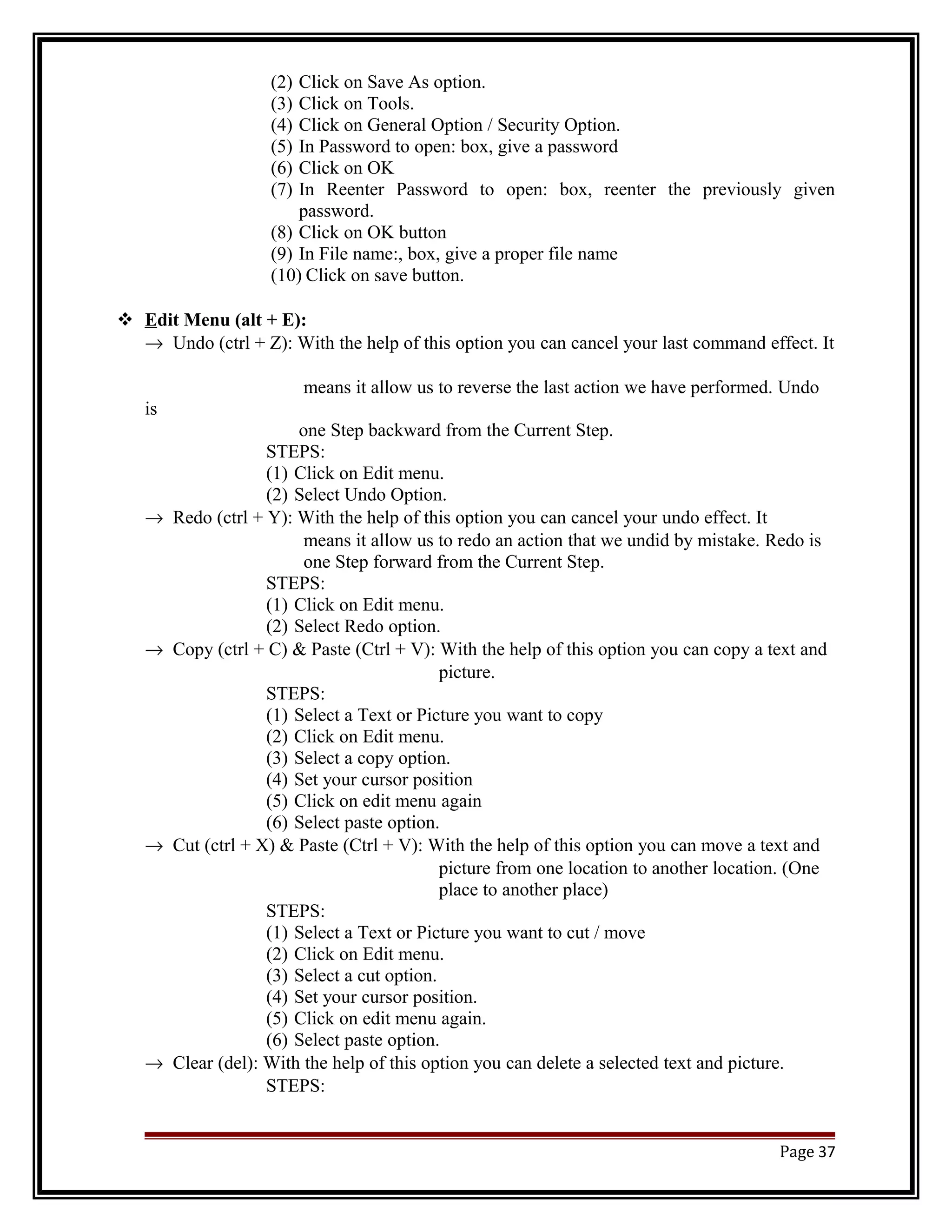 (2) Click on Save As option. 
(3) Click on Tools. 
(4) Click on General Option / Security Option. 
(5) In Password to open: box, give a password 
(6) Click on OK 
(7) In Reenter Password to open: box, reenter the previously given 
password. 
(8) Click on OK button 
(9) In File name:, box, give a proper file name 
(10) Click on save button. 
 E dit Menu (alt + E): 
® Undo (ctrl + Z): With the help of this option you can cancel your last command effect. It 
means it allow us to reverse the last action we have performed. Undo 
is 
one Step backward from the Current Step. 
STEPS: 
(1) Click on Edit menu. 
(2) Select Undo Option. 
® Redo (ctrl + Y): With the help of this option you can cancel your undo effect. It 
means it allow us to redo an action that we undid by mistake. Redo is 
one Step forward from the Current Step. 
STEPS: 
(1) Click on Edit menu. 
(2) Select Redo option. 
® Copy (ctrl + C) & Paste (Ctrl + V): With the help of this option you can copy a text and 
picture. 
STEPS: 
(1) Select a Text or Picture you want to copy 
(2) Click on Edit menu. 
(3) Select a copy option. 
(4) Set your cursor position 
(5) Click on edit menu again 
(6) Select paste option. 
® Cut (ctrl + X) & Paste (Ctrl + V): With the help of this option you can move a text and 
picture from one location to another location. (One 
place to another place) 
STEPS: 
(1) Select a Text or Picture you want to cut / move 
(2) Click on Edit menu. 
(3) Select a cut option. 
(4) Set your cursor position. 
(5) Click on edit menu again. 
(6) Select paste option. 
® Clear (del): With the help of this option you can delete a selected text and picture. 
STEPS: 
Page 37 
 