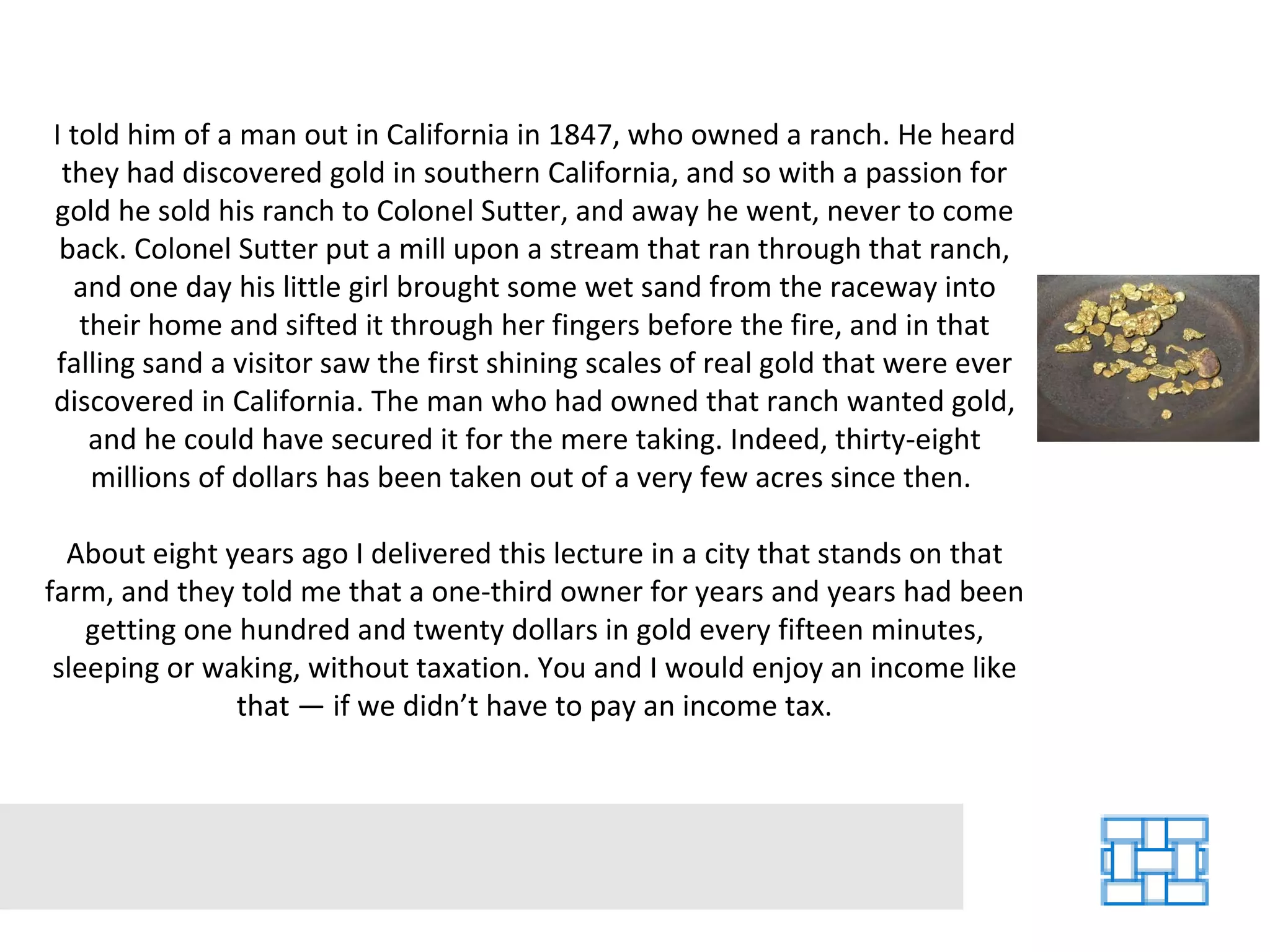 I told him of a man out in California in 1847, who owned a ranch. He heard they had discovered gold in southern California, and so with a passion for gold he sold his ranch to Colonel Sutter, and away he went, never to come back. Colonel Sutter put a mill upon a stream that ran through that ranch, and one day his little girl brought some wet sand from the raceway into their home and sifted it through her fingers before the fire, and in that falling sand a visitor saw the first shining scales of real gold that were ever discovered in California. The man who had owned that ranch wanted gold, and he could have secured it for the mere taking. Indeed, thirty-eight millions of dollars has been taken out of a very few acres since then.  About eight years ago I delivered this lecture in a city that stands on that farm, and they told me that a one-third owner for years and years had been getting one hundred and twenty dollars in gold every fifteen minutes, sleeping or waking, without taxation. You and I would enjoy an income like that — if we didn’t have to pay an income tax. 