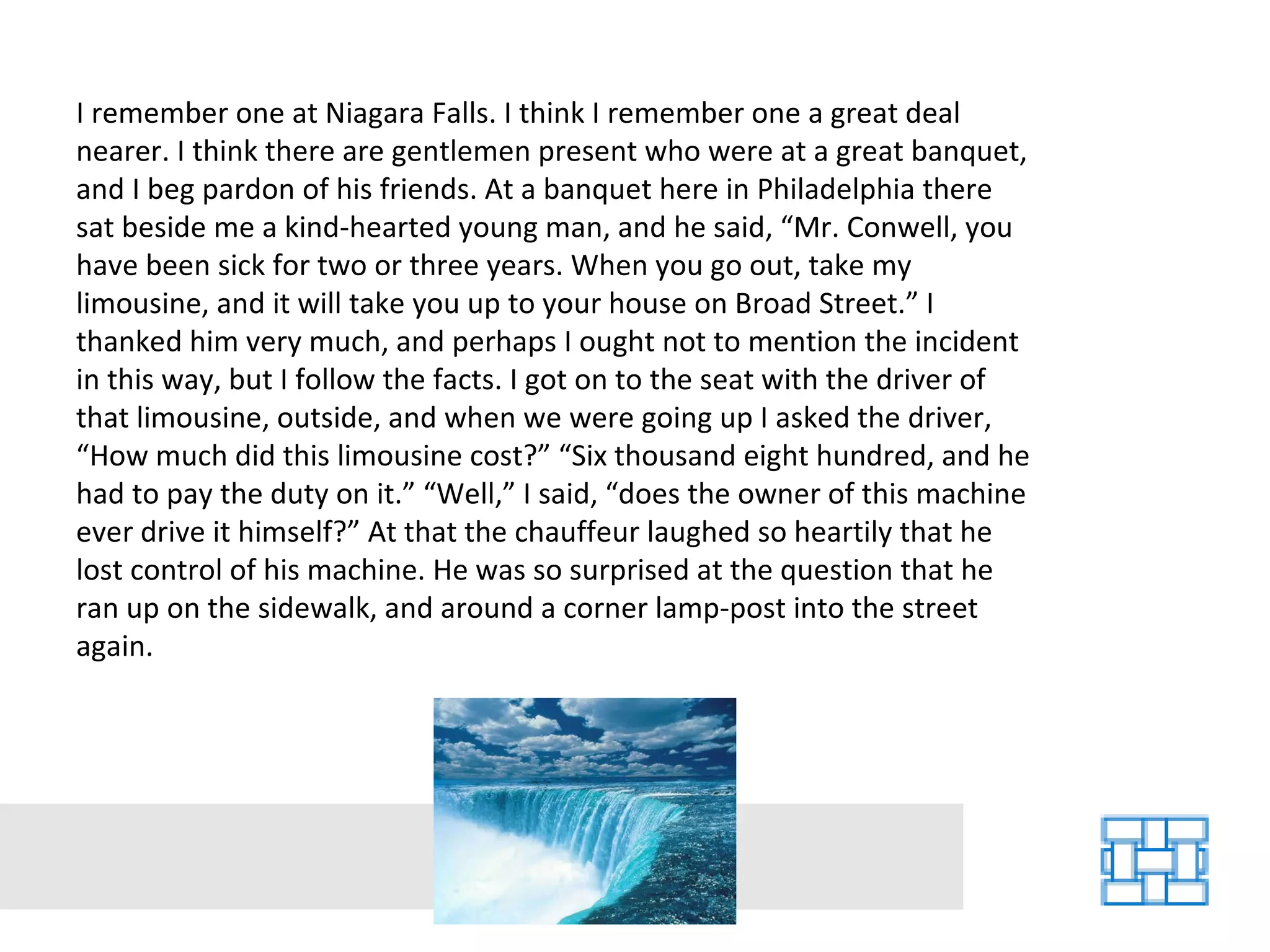 I remember one at Niagara Falls. I think I remember one a great deal nearer. I think there are gentlemen present who were at a great banquet, and I beg pardon of his friends. At a banquet here in Philadelphia there sat beside me a kind-hearted young man, and he said, “Mr. Conwell, you have been sick for two or three years. When you go out, take my limousine, and it will take you up to your house on Broad Street.” I thanked him very much, and perhaps I ought not to mention the incident in this way, but I follow the facts. I got on to the seat with the driver of that limousine, outside, and when we were going up I asked the driver, “How much did this limousine cost?” “Six thousand eight hundred, and he had to pay the duty on it.” “Well,” I said, “does the owner of this machine ever drive it himself?” At that the chauffeur laughed so heartily that he lost control of his machine. He was so surprised at the question that he ran up on the sidewalk, and around a corner lamp-post into the street again. 