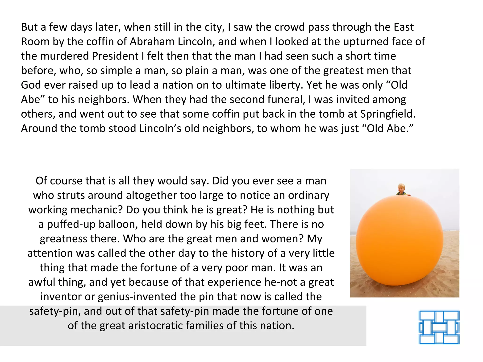 But a few days later, when still in the city, I saw the crowd pass through the East Room by the coffin of Abraham Lincoln, and when I looked at the upturned face of the murdered President I felt then that the man I had seen such a short time before, who, so simple a man, so plain a man, was one of the greatest men that God ever raised up to lead a nation on to ultimate liberty. Yet he was only “Old Abe” to his neighbors. When they had the second funeral, I was invited among others, and went out to see that some coffin put back in the tomb at Springfield. Around the tomb stood Lincoln’s old neighbors, to whom he was just “Old Abe.”  Of course that is all they would say. Did you ever see a man who struts around altogether too large to notice an ordinary working mechanic? Do you think he is great? He is nothing but a puffed-up balloon, held down by his big feet. There is no greatness there. Who are the great men and women? My attention was called the other day to the history of a very little thing that made the fortune of a very poor man. It was an awful thing, and yet because of that experience he-not a great inventor or genius-invented the pin that now is called the safety-pin, and out of that safety-pin made the fortune of one of the great aristocratic families of this nation. 