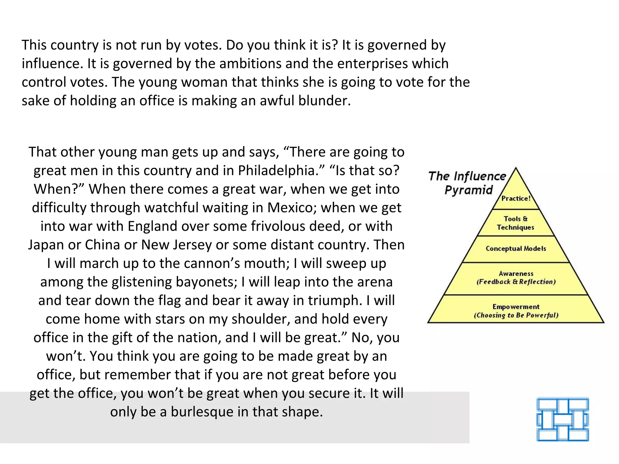 This country is not run by votes. Do you think it is? It is governed by influence. It is governed by the ambitions and the enterprises which control votes. The young woman that thinks she is going to vote for the sake of holding an office is making an awful blunder. That other young man gets up and says, “There are going to great men in this country and in Philadelphia.” “Is that so? When?” When there comes a great war, when we get into difficulty through watchful waiting in Mexico; when we get into war with England over some frivolous deed, or with Japan or China or New Jersey or some distant country. Then I will march up to the cannon’s mouth; I will sweep up among the glistening bayonets; I will leap into the arena and tear down the flag and bear it away in triumph. I will come home with stars on my shoulder, and hold every office in the gift of the nation, and I will be great.” No, you won’t. You think you are going to be made great by an office, but remember that if you are not great before you get the office, you won’t be great when you secure it. It will only be a burlesque in that shape. 